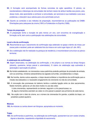 93. A formação será acompanhada de formas concretas de ação apostólica. O pároco, os
coordenadores e lideranças da comunidade não tenham receio de atribuir tarefas aos jovens, pois,
desse modo, eles aprenderão a conhecer a comunidade, ser sensíveis à sua realidade e aos seus
problemas, e descobrir seus valores para uma caminhada comum.
94. Quanto ao conteúdo e aos métodos de preparação, recomendam-se as publicações da CNBB:
Orientações para catequese da crisma (1991) e Fortalecidos no Espírito (1998).
Tempo de preparação
95. A preparação tenha a duração de pelo menos um ano, com encontros de evangelização e
formação na fé, bem como a participação nas celebrações da comunidade.
Local e dia da confirmação
96. Recomenda-se que o sacramento da confirmação seja celebrado na igreja e dentro da missa; por
causa justa e razoável, pode ser celebrado fora da missa e em outro lugar digno (cf. cân. 881).
97. Se a celebração não for realizada na paróquia de residência, é recomendável comunicar ao pároco
territorial.
A celebração da confirmação
98. Sejam observados, na celebração da confirmação, o rito próprio e as normas do tempo litúrgico
(advento, quaresma, tempo pascal e solenidades). O roteiro da celebração seja submetido à
apreciação e aprovação do pároco.
99. No horário estabelecido, os crismandos e seus padrinhos poderão participar da procissão de entrada,
com os coroinhas, ministros extraordinários da sagrada comunhão, concelebrantes e o bispo.
100. Na homilia, dentre outros aspectos, o bispo deverá enfatizar a importância da confirmação para a
missão dos batizados e o necessário engajamento do crismando na vida da comunidade.
101. A renovação das promessas do batismo lembra a estreita ligação entre os dois sacramentos.
Neste momento, aplica-se um dos dois modos no uso das velas:
I. dois crismandos, representando os demais, seguram o círio pascal aceso; ou
II. alguns crismandos acendem as velas no círio pascal e passam aos primeiros de cada banco.
102. Na unção com o óleo do crisma, se o número de crismandos for grande, a pedido do bispo, um
presbítero poderá ajudá-lo.
Músicas
103. As músicas ou cantos devem ser litúrgicos, apropriados ao momento.
Trajes
104. Os confirmandos e padrinhos, na celebração da confirmação, apresentem-se com vestes simples,
dignas e decentes, respeitando a dignidade do sacramento.
 