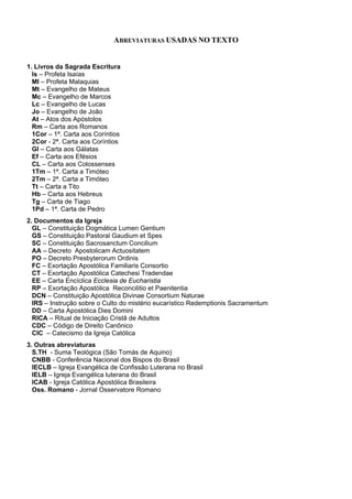 ABREVIATURAS USADAS NO TEXTO
1. Livros da Sagrada Escritura
Is – Profeta Isaías
Ml – Profeta Malaquias
Mt – Evangelho de Mateus
Mc – Evangelho de Marcos
Lc – Evangelho de Lucas
Jo – Evangelho de João
At – Atos dos Apóstolos
Rm – Carta aos Romanos
1Cor – 1ª. Carta aos Coríntios
2Cor - 2ª. Carta aos Coríntios
Gl – Carta aos Gálatas
Ef – Carta aos Efésios
CL – Carta aos Colossenses
1Tm – 1ª. Carta a Timóteo
2Tm – 2ª. Carta a Timóteo
Tt – Carta a Tito
Hb – Carta aos Hebreus
Tg – Carta de Tiago
1Pd – 1ª. Carta de Pedro
2. Documentos da Igreja
GL – Constituição Dogmática Lumen Gentium
GS – Constituição Pastoral Gaudium et Spes
SC – Constituição Sacrosanctum Concilium
AA – Decreto Apostolicam Actuositatem
PO – Decreto Presbyterorum Ordinis
FC – Exortação Apostólica Familiaris Consortio
CT – Exortação Apostólica Catechesi Tradendae
EE – Carta Encíclica Ecclesia de Eucharistia
RP – Exortação Apostólica Reconcilitio et Paenitentia
DCN – Constituição Apostólica Divinae Consortium Naturae
IRS – Instrução sobre o Culto do mistério eucarístico Redemptionis Sacramentum
DD – Carta Apostólica Dies Domini
RICA – Ritual de Iniciação Cristã de Adultos
CDC – Código de Direito Canônico
CIC – Catecismo da Igreja Católica
3. Outras abreviaturas
S.TH - Suma Teológica (São Tomás de Aquino)
CNBB - Conferência Nacional dos Bispos do Brasil
IECLB – Igreja Evangélica de Confissão Luterana no Brasil
IELB – Igreja Evangélica luterana do Brasil
ICAB - Igreja Católica Apostólica Brasileira
Oss. Romano - Jornal Osservatore Romano
 
