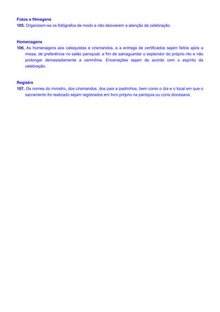 Fotos e filmagens
105. Organizem-se os fotógrafos de modo a não desviarem a atenção da celebração.
Homenagens
106. As homenagens aos catequistas e crismandos, e a entrega de certificados sejam feitos após a
missa, de preferência no salão paroquial, a fim de salvaguardar o esplendor do próprio rito e não
prolongar demasiadamente a cerimônia. Encenações sejam de acordo com o espírito da
celebração.
Registro
107. Os nomes do ministro, dos crismandos, dos pais e padrinhos, bem como o dia e o local em que o
sacramento foi realizado sejam registrados em livro próprio na paróquia ou cúria diocesana.
 