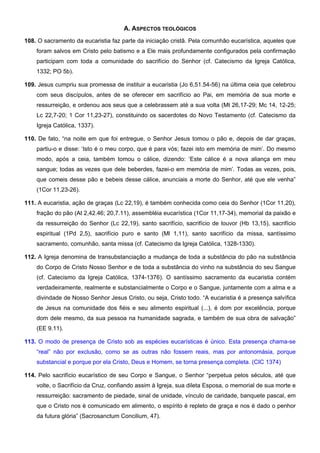 A. ASPECTOS TEOLÓGICOS
108. O sacramento da eucaristia faz parte da iniciação cristã. Pela comunhão eucarística, aqueles que
foram salvos em Cristo pelo batismo e a Ele mais profundamente configurados pela confirmação
participam com toda a comunidade do sacrifício do Senhor (cf. Catecismo da Igreja Católica,
1332; PO 5b).
109. Jesus cumpriu sua promessa de instituir a eucaristia (Jo 6,51.54-56) na última ceia que celebrou
com seus discípulos, antes de se oferecer em sacrifício ao Pai, em memória de sua morte e
ressurreição, e ordenou aos seus que a celebrassem até a sua volta (Mt 26,17-29; Mc 14, 12-25;
Lc 22,7-20; 1 Cor 11,23-27), constituindo os sacerdotes do Novo Testamento (cf. Catecismo da
Igreja Católica, 1337).
110. De fato, “na noite em que foi entregue, o Senhor Jesus tomou o pão e, depois de dar graças,
partiu-o e disse: ‘Isto é o meu corpo, que é para vós; fazei isto em memória de mim’. Do mesmo
modo, após a ceia, também tomou o cálice, dizendo: ‘Este cálice é a nova aliança em meu
sangue; todas as vezes que dele beberdes, fazei-o em memória de mim’. Todas as vezes, pois,
que comeis desse pão e bebeis desse cálice, anunciais a morte do Senhor, até que ele venha”
(1Cor 11,23-26).
111. A eucaristia, ação de graças (Lc 22,19), é também conhecida como ceia do Senhor (1Cor 11,20),
fração do pão (At 2,42.46; 20,7.11), assembléia eucarística (1Cor 11,17-34), memorial da paixão e
da ressurreição do Senhor (Lc 22,19), santo sacrifício, sacrifício de louvor (Hb 13,15), sacrifício
espiritual (1Pd 2,5), sacrifício puro e santo (Ml 1,11), santo sacrifício da missa, santíssimo
sacramento, comunhão, santa missa (cf. Catecismo da Igreja Católica, 1328-1330).
112. A Igreja denomina de transubstanciação a mudança de toda a substância do pão na substância
do Corpo de Cristo Nosso Senhor e de toda a substância do vinho na substância do seu Sangue
(cf. Catecismo da Igreja Católica, 1374-1376). O santíssimo sacramento da eucaristia contém
verdadeiramente, realmente e substancialmente o Corpo e o Sangue, juntamente com a alma e a
divindade de Nosso Senhor Jesus Cristo, ou seja, Cristo todo. “A eucaristia é a presença salvífica
de Jesus na comunidade dos fiéis e seu alimento espiritual (...), é dom por excelência, porque
dom dele mesmo, da sua pessoa na humanidade sagrada, e também de sua obra de salvação”
(EE 9.11).
113. O modo de presença de Cristo sob as espécies eucarísticas é único. Esta presença chama-se
“real” não por exclusão, como se as outras não fossem reais, mas por antonomásia, porque
substancial e porque por ela Cristo, Deus e Homem, se torna presença completa. (CIC 1374)
114. Pelo sacrifício eucarístico de seu Corpo e Sangue, o Senhor “perpetua pelos séculos, até que
volte, o Sacrifício da Cruz, confiando assim à Igreja, sua dileta Esposa, o memorial de sua morte e
ressurreição: sacramento de piedade, sinal de unidade, vínculo de caridade, banquete pascal, em
que o Cristo nos é comunicado em alimento, o espírito é repleto de graça e nos é dado o penhor
da futura glória” (Sacrosanctum Concilium, 47).
 