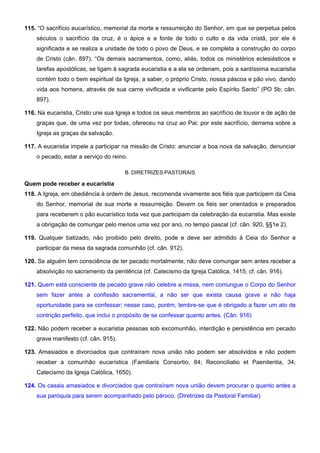 115. “O sacrifício eucarístico, memorial da morte e ressurreição do Senhor, em que se perpetua pelos
séculos o sacrifício da cruz, é o ápice e a fonte de todo o culto e da vida cristã, por ele é
significada e se realiza a unidade de todo o povo de Deus, e se completa a construção do corpo
de Cristo (cân. 897). “Os demais sacramentos, como, aliás, todos os ministérios eclesiásticos e
tarefas apostólicas, se ligam à sagrada eucaristia e a ela se ordenam, pois a santíssima eucaristia
contém todo o bem espiritual da Igreja, a saber, o próprio Cristo, nossa páscoa e pão vivo, dando
vida aos homens, através de sua carne vivificada e vivificante pelo Espírito Santo” (PO 5b; cân.
897).
116. Na eucaristia, Cristo une sua Igreja e todos os seus membros ao sacrifício de louvor e de ação de
graças que, de uma vez por todas, ofereceu na cruz ao Pai; por este sacrifício, derrama sobre a
Igreja as graças da salvação.
117. A eucaristia impele a participar na missão de Cristo: anunciar a boa nova da salvação, denunciar
o pecado, estar a serviço do reino.
B. DIRETRIZES PASTORAIS
Quem pode receber a eucaristia
118. A Igreja, em obediência à ordem de Jesus, recomenda vivamente aos fiéis que participem da Ceia
do Senhor, memorial de sua morte e ressurreição. Devem os fiéis ser orientados e preparados
para receberem o pão eucarístico toda vez que participam da celebração da eucaristia. Mas existe
a obrigação de comungar pelo menos uma vez por ano, no tempo pascal (cf. cân. 920, §§1e 2).
119. Qualquer batizado, não proibido pelo direito, pode e deve ser admitido à Ceia do Senhor e
participar da mesa da sagrada comunhão (cf. cân. 912).
120. Se alguém tem consciência de ter pecado mortalmente, não deve comungar sem antes receber a
absolvição no sacramento da penitência (cf. Catecismo da Igreja Católica, 1415; cf. cân. 916).
121. Quem está consciente de pecado grave não celebre a missa, nem comungue o Corpo do Senhor
sem fazer antes a confissão sacramental, a não ser que exista causa grave e não haja
oportunidade para se confessar; nesse caso, porém, lembre-se que é obrigado a fazer um ato de
contrição perfeito, que inclui o propósito de se confessar quanto antes. (Cân. 916)
122. Não podem receber a eucaristia pessoas sob excomunhão, interdição e persistência em pecado
grave manifesto (cf. cân. 915).
123. Amasiados e divorciados que contraíram nova união não podem ser absolvidos e não podem
receber a comunhão eucarística (Familiaris Consortio, 84; Reconciliatio et Paenitentia, 34;
Catecismo da Igreja Católica, 1650).
124. Os casais amasiados e divorciados que contraíram nova união devem procurar o quanto antes a
sua paróquia para serem acompanhado pelo pároco. (Diretrizes da Pastoral Familiar)
 