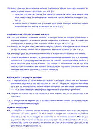 125. Quem vai receber a eucaristia deve abster-se de alimentos e bebidas, exceto água e remédio, ao
menos uma hora antes da comunhão (cf. cân. 919, §1).
I. Sacerdotes que celebram duas ou três missas no mesmo dia podem tomar alguma coisa
antes da segunda ou terceira celebração, mesmo que não haja espaço de uma hora (cf. cân.
919, §2).
II. Pessoas idosas e enfermas e as que cuidam delas podem comungar, mesmo que tenham
tomado alguma coisa na hora que antecede (cf. cân. 919, §3).
Administração da santíssima eucaristia a crianças
126. Para que recebam a santíssima eucaristia, as crianças devem ter suficiente conhecimento e
cuidadosa preparação, de modo que possam compreender o mistério de Cristo, de acordo com
sua capacidade, e receber o Corpo do Senhor com fé e devoção (cf. cân. 913, §1).
127. Contudo, em perigo de morte, pode-se dar a sagrada comunhão a crianças que saibam discernir
o Corpo de Cristo do alimento comum e reverenciar a santíssima eucaristia (cf. cân. 913, §2).
128. Como regra geral, a eucaristia deve ser ministrada a crianças em torno dos nove anos de idade.
129. Antes de receberem a eucaristia, as crianças confessarão individualmente. Para que o primeiro
contato com o confessor seja realizado em clima de confiança, o confessor deverá encontrar o
tempo necessário para acolher e escutar cada criança. É recomendável que se faça uma
celebração para dar ênfase a este momento de reconciliação, cujo sentido profundo se encontra
na morte e ressurreição do Senhor (cf. Ritual da Penitência).
Preparação das crianças para a eucaristia
130. É responsabilidade do pároco evitar que recebam a eucaristia crianças que não estiverem
devidamente preparadas e para isso dispostas (cf. cân. 914). Os párocos, enquanto educadores
da fé (PO, 6), não descuidarão de uma atividade catequética bem estruturada e bem orientada
(CT, 65). Cuidarão da escolha de catequistas preparados e de sua formação permanente.
131. Preparar as crianças para a vida eucarística é dever, também, dos pais ou responsáveis e da
comunidade.
132. As crianças que se preparam para a eucaristia deverão receber também uma sólida formação
para o sacramento da reconciliação.
Objetivos e metodologia
133. A catequese da eucaristia não tem finalidade apenas sacramental, mas visa a um processo
contínuo na vida cristã. Por isso, ela deve focalizar a atenção das comunidades no processo
catequético, e não só na recepção do sacramento, ou na “primeira eucaristia”. Mais do que
preparar para a “primeira” eucaristia, esta catequese prepara para a vida eucarística, a fim de que,
“reunidos pelo Espírito num só corpo, nos tornemos em Cristo um sacrifício vivo”, para o louvor da
glória de Deus (Oração Eucarística IV).
 