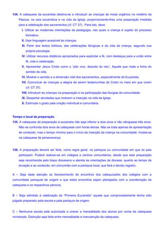 134. A catequese da eucaristia destina-se a introduzir as crianças de modo orgânico no mistério da
Páscoa, na ceia eucarística e na vida da Igreja, proporcionando-lhes uma preparação imediata
para a celebração dos sacramentos (cf. CT 37). Para isto, deve:
I. Utilizar as modernas orientações da pedagogia, nas quais a criança é sujeito do processo
formativo.
II. Usar linguagem acessível às crianças.
III. Partir dos textos bíblicos, das celebrações litúrgicas e da vida da criança, segundo sua
própria psicologia.
IV. Utilizar recursos didáticos apropriados para explicitar a fé, com destaque para a união entre
fé, vida e celebração.
V. Apresentar Jesus Cristo como o “pão vivo, descido do céu”, Aquele que mata a fome do
sentido da vida.
VI. Mostrar o sentido e a dimensão vital dos sacramentos, especialmente da Eucaristia.
VII. Comunicar às crianças a alegria de serem testemunhas de Cristo no meio em que vivem
(cf. CT 37).
VIII. Introduzir as crianças na preparação e na participação das liturgias da comunidade.
IX. Despertar atividades que motivem a inserção na vida da Igreja.
X. Estimular o gosto pela oração individual e comunitária.
Tempo e local da preparação
135. A catequese de preparação à eucaristia não seja inferior a dois anos e não ultrapasse três anos.
Não se confunda dois anos de catequese com horas letivas. Não se trata apenas de apresentação
de conteúdo, mas o tempo mínimo para o início da inserção da criança na comunidade. Insista-se
na catequese de perseverança.
136. A preparação deverá ser feita, como regra geral, na paróquia ou comunidade em que os pais
participam. Poderá realizar-se em colégios e centros comunitários, desde que esta preparação
seja reconhecida pelo bispo diocesano e atenda às orientações da diocese, quanto ao tempo de
duração e ao conteúdo, em comunhão com a paróquia local, que fará o devido registro.
A – Seja dada atenção ao favorecimento de encontros dos catequizados dos colégios com a
comunidade paroquial de origem e que estes encontros sejam planejados com a coordenação da
catequese e os respectivos párocos.
B – Seja admitido à celebração da “Primeira Eucaristia” aquele que comprovadamente tenha sido
julgado preparado pela escola e pela paróquia de origem.
C – Nenhuma escola está autorizada a onerar a mensalidade dos alunos por conta da catequese
ministrada. Distinção seja feita entre mensalidade e manutenção da catequese.
 