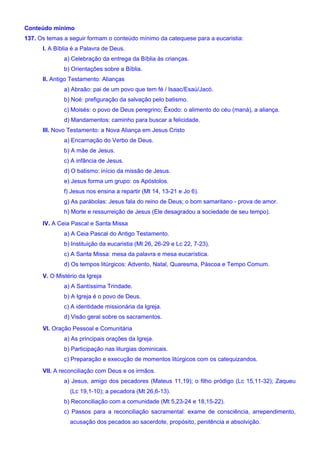 Conteúdo mínimo
137. Os temas a seguir formam o conteúdo mínimo da catequese para a eucaristia:
I. A Bíblia é a Palavra de Deus.
a) Celebração da entrega da Bíblia às crianças.
b) Orientações sobre a Bíblia.
II. Antigo Testamento: Alianças
a) Abraão: pai de um povo que tem fé / Isaac/Esaú/Jacó.
b) Noé: prefiguração da salvação pelo batismo.
c) Moisés: o povo de Deus peregrino; Êxodo: o alimento do céu (maná), a aliança.
d) Mandamentos: caminho para buscar a felicidade.
III. Novo Testamento: a Nova Aliança em Jesus Cristo
a) Encarnação do Verbo de Deus.
b) A mãe de Jesus.
c) A infância de Jesus.
d) O batismo: início da missão de Jesus.
e) Jesus forma um grupo: os Apóstolos.
f) Jesus nos ensina a repartir (Mt 14, 13-21 e Jo 6).
g) As parábolas: Jesus fala do reino de Deus; o bom samaritano - prova de amor.
h) Morte e ressurreição de Jesus (Ele desagradou a sociedade de seu tempo).
IV. A Ceia Pascal e Santa Missa
a) A Ceia Pascal do Antigo Testamento.
b) Instituição da eucaristia (Mt 26, 26-29 e Lc 22, 7-23).
c) A Santa Missa: mesa da palavra e mesa eucarística.
d) Os tempos litúrgicos: Advento, Natal, Quaresma, Páscoa e Tempo Comum.
V. O Mistério da Igreja
a) A Santíssima Trindade.
b) A Igreja é o povo de Deus.
c) A identidade missionária da Igreja.
d) Visão geral sobre os sacramentos.
VI. Oração Pessoal e Comunitária
a) As principais orações da Igreja.
b) Participação nas liturgias dominicais.
c) Preparação e execução de momentos litúrgicos com os catequizandos.
VII. A reconciliação com Deus e os irmãos.
a) Jesus, amigo dos pecadores (Mateus 11,19); o filho pródigo (Lc 15,11-32); Zaqueu
(Lc 19,1-10); a pecadora (Mt 26,6-13).
b) Reconciliação com a comunidade (Mt 5,23-24 e 18,15-22).
c) Passos para a reconciliação sacramental: exame de consciência, arrependimento,
acusação dos pecados ao sacerdote, propósito, penitência e absolvição.
 