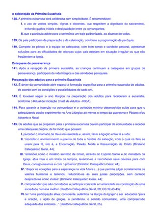 A celebração da Primeira Eucaristia
138. A primeira eucaristia será celebrada com simplicidade. É recomendável:
I. o uso de vestes simples, dignas e decentes, que respeitem a dignidade do sacramento,
evitando gastos inúteis e desigualdade entre os comungantes;
II. que a paróquia adote para a cerimônia um traje padronizado, ao alcance de todos.
139. Os pais participem da preparação e da celebração, conforme a programação da paróquia.
140. Compete ao pároco e à equipe de catequese, com bom senso e caridade pastoral, apresentar
soluções para as dificuldades de crianças cujos pais estejam em situação irregular ou que não
freqüentem a Igreja.
Catequese de perseverança
141. Após a recepção da primeira eucaristia, as crianças continuem a catequese em grupos de
perseverança, participem da vida litúrgica e das atividades paroquiais.
Preparação dos adultos para a primeira Eucaristia
142. É dever da comunidade abrir espaço à formação específica para a primeira eucaristia de adultos,
de acordo com as condições e possibilidades de cada um.
143. É louvável seguir o ano litúrgico na preparação dos adultos para receberem a eucaristia,
conforme o Ritual de Iniciação Cristã de Adultos - RICA).
144. Para garantir a inserção na comunidade e o conteúdo mínimo desenvolvido cuide para que o
catequizando adulto experimente no Ano Litúrgico ao menos o tempo da quaresma e Páscoa e/ou
Advento e Natal.
145. Os adultos que se preparam para a primeira eucaristia devem participar da comunidade e receber
uma catequese própria, de tal modo que possam:
I. perceber o chamado de Deus na realidade e, assim, fazer a ligação entre fé e vida;
II. “recordar o acontecimento supremo de toda a história da salvação, com o qual os fiéis se
unem pela fé, isto é, a Encarnação, Paixão, Morte e Ressurreição de Cristo (Diretório
Catequético Geral, 44);
III. “entender como o mistério salvífico de Cristo, através do Espírito Santo e do ministério da
Igreja, atua hoje e em todos os tempos, levando-os a reconhecer seus deveres para com
Deus, consigo mesmos e com o próximo” (Diretório Catequético Geral, 44);
IV. “dispor os corações para a esperança na vida futura (...) que permite julgar corretamente os
valores humanos e terrenos, reduzindo-os às suas justas proporções, sem contudo
desprezá-los como inúteis” (Diretório Catequético Geral, 44);
V. compreender que são convidados a participar com toda a humanidade na construção de uma
sociedade humana melhor (Diretório Catequético Geral, 29; GS 39,40-43);
VI. ter “uma participação ativa, consciente, autêntica na liturgia da Igreja” e ser educados “para
a oração, a ação de graças, a penitência, o sentido comunitário, uma compreensão
adequada dos símbolos...” (Diretório Catequético Geral, 25).
 