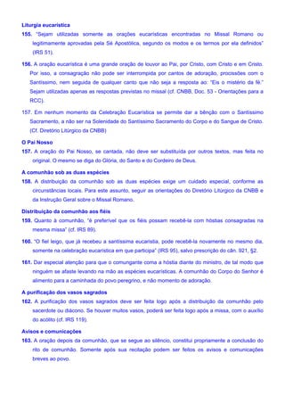 Liturgia eucarística
155. “Sejam utilizadas somente as orações eucarísticas encontradas no Missal Romano ou
legitimamente aprovadas pela Sé Apostólica, segundo os modos e os termos por ela definidos”
(IRS 51).
156. A oração eucarística é uma grande oração de louvor ao Pai, por Cristo, com Cristo e em Cristo.
Por isso, a consagração não pode ser interrompida por cantos de adoração, procissões com o
Santíssimo, nem seguida de qualquer canto que não seja a resposta ao: “Eis o mistério da fé.”
Sejam utilizadas apenas as respostas previstas no missal (cf. CNBB, Doc. 53 - Orientações para a
RCC).
157. Em nenhum momento da Celebração Eucarística se permite dar a bênção com o Santíssimo
Sacramento, a não ser na Solenidade do Santíssimo Sacramento do Corpo e do Sangue de Cristo.
(Cf. Diretório Litúrgico da CNBB)
O Pai Nosso
157. A oração do Pai Nosso, se cantada, não deve ser substituída por outros textos, mas feita no
original. O mesmo se diga do Glória, do Santo e do Cordeiro de Deus.
A comunhão sob as duas espécies
158. A distribuição da comunhão sob as duas espécies exige um cuidado especial, conforme as
circunstâncias locais. Para este assunto, seguir as orientações do Diretório Litúrgico da CNBB e
da Instrução Geral sobre o Missal Romano.
Distribuição da comunhão aos fiéis
159. Quanto à comunhão, “é preferível que os fiéis possam recebê-la com hóstias consagradas na
mesma missa” (cf. IRS 89).
160. “O fiel leigo, que já recebeu a santíssima eucaristia, pode recebê-la novamente no mesmo dia,
somente na celebração eucarística em que participa” (IRS 95), salvo prescrição do cân. 921, §2.
161. Dar especial atenção para que o comungante coma a hóstia diante do ministro, de tal modo que
ninguém se afaste levando na mão as espécies eucarísticas. A comunhão do Corpo do Senhor é
alimento para a caminhada do povo peregrino, e não momento de adoração.
A purificação dos vasos sagrados
162. A purificação dos vasos sagrados deve ser feita logo após a distribuição da comunhão pelo
sacerdote ou diácono. Se houver muitos vasos, poderá ser feita logo após a missa, com o auxílio
do acólito (cf. IRS 119).
Avisos e comunicações
163. A oração depois da comunhão, que se segue ao silêncio, constitui propriamente a conclusão do
rito de comunhão. Somente após sua recitação podem ser feitos os avisos e comunicações
breves ao povo.
 