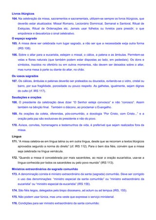 Livros litúrgicos
164. Na celebração da missa, sacramentos e sacramentais, utilizem-se sempre os livros litúrgicos, que
deverão estar atualizados: Missal Romano, Lecionário Dominical, Semanal e Santoral, Ritual de
Exéquias, Ritual de Ordenações etc. Jamais usar folhetos ou livretos para presidir, o que
empobrece e desvaloriza o sinal celebrativo.
O espaço sagrado
165. A missa deve ser celebrada num lugar sagrado, a não ser que a necessidade exija outra forma
(IRS 108).
166. Sobre o altar para a eucaristia, estejam o missal, o cálice, a patena e as âmbulas. Permitem-se
velas e flores naturais (que também podem estar dispostas ao lado, em pedestais). Os dons e
símbolos, trazidos no ofertório ou em outros momentos, não devem ser deixados sobre o altar,
mas numa mesa à parte ou diante do altar, no chão.
Os vasos sagrados
167. Os cálices, âmbulas e patenas deverão ser prateados ou dourados, evitando-se o vidro, cristal ou
barro, por sua fragilidade, porosidade ou pouco respeito. As galhetas, igualmente, sejam dignas
do culto (cf. IRS 117).
Saudações e orações
168. O presidente da celebração deve dizer “O Senhor esteja convosco” e não “conosco”. Assim
também na bênção final. Também o diácono, ao proclamar o Evangelho.
169. As orações da coleta, oferendas, pós-comunhão, a doxologia “Por Cristo, com Cristo...” e a
oração pela paz são exclusivas do presidente e não do povo.
170. Avisos, convites, homenagens e testemunhos de vida, é preferível que sejam realizados fora da
missa.
Língua
171. “A missa celebra-se em língua latina ou em outra língua, desde que se recorram a textos litúrgicos
aprovados segundo a norma do direito” (cf. IRS 112). Para o bem dos fiéis, convém que a missa
seja celebrada na língua vernácula.
172. “Quando a missa é concelebrada por mais sacerdotes, ao rezar a oração eucarística, usa-se a
língua conhecida por todos os sacerdotes ou pelo povo reunido” (IRS 113).
Ministros extraordinários da sagrada comunhão
173. A denominação correta é ministro extraordinário da santa (sagrada) comunhão. Deve ser corrigido
o uso das denominações: “ministro especial da santa comunhão” ou “ministro extraordinário da
eucaristia” ou “ministro especial da eucaristia” (IRS 156).
174. São fiéis leigos, delegados pelo bispo diocesano, ad actum ou ad tempus (IRS, 155).
175. Não podem usar túnica, mas uma veste que expresse o serviço ministerial.
176. Condições para ser ministro extraordinário da santa comunhão:
 