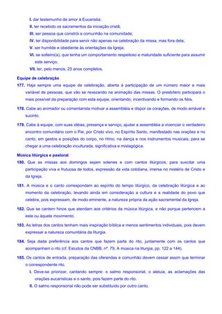 I. dar testemunho de amor à Eucaristia;
II. ter recebido os sacramentos da iniciação cristã;
III. ser pessoa que constrói a comunhão na comunidade;
IV. ter disponibilidade para servir não apenas na celebração da missa, mas fora dela;
V. ser humilde e obediente às orientações da Igreja;
VI. se solteiro(a), que tenha um comportamento respeitoso e maturidade suficiente para assumir
este serviço;
VII. ter, pelo menos, 25 anos completos.
Equipe de celebração
177. Haja sempre uma equipe de celebração, aberta à participação de um número maior e mais
variável de pessoas, que vão se revezando na animação das missas. O presbítero participará o
mais possível da preparação com esta equipe, orientando, incentivando e formando os fiéis.
178. Cabe ao animador ou comentarista motivar a assembléia e dispor os corações, de modo amável e
sucinto.
179. Cabe à equipe, com suas idéias, presença e serviço, ajudar a assembléia a vivenciar o verdadeiro
encontro comunitário com o Pai, por Cristo vivo, no Espírito Santo, manifestado nas orações e no
canto, em gestos e posições do corpo, no ritmo, na dança e nos instrumentos musicais, para se
chegar a uma celebração inculturada, significativa e mistagógica.
Música litúrgica e pastoral
180. Que as missas aos domingos sejam solenes e com cantos litúrgicos, para suscitar uma
participação viva e frutuosa de todos, expressão da vida cotidiana, imersa no mistério de Cristo e
da Igreja.
181. A música e o canto correspondam ao espírito do tempo litúrgico, da celebração litúrgica e ao
momento da celebração, levando ainda em consideração a cultura e a realidade do povo que
celebra, pois expressam, de modo eminente, a natureza própria da ação sacramental da Igreja.
182. Que se cantem hinos que atendam aos critérios da música litúrgica, e não porque pertencem a
este ou àquele movimento.
183. As letras dos cantos tenham mais inspiração bíblica e menos sentimentos individuais, pois devem
expressar a natureza comunitária da liturgia.
184. Seja dada preferência aos cantos que fazem parte do rito, juntamente com os cantos que
acompanham o rito (cf. Estudos da CNBB, nº. 79, A música na liturgia, pp. 122 a 144).
185. Os cantos de entrada, preparação das oferendas e comunhão devem cessar assim que terminar
o correspondente rito.
I. Deve-se priorizar, cantando sempre: o salmo responsorial, o aleluia, as aclamações das
orações eucarísticas e o santo, pois fazem parte do rito.
II. O salmo responsorial não pode ser substituído por outro canto.
 