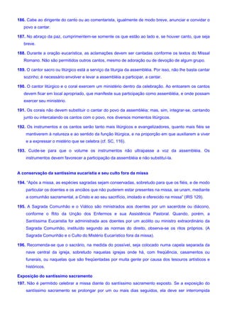 186. Cabe ao dirigente do canto ou ao comentarista, igualmente de modo breve, anunciar e convidar o
povo a cantar.
187. No abraço da paz, cumprimentem-se somente os que estão ao lado e, se houver canto, que seja
breve.
188. Durante a oração eucarística, as aclamações devem ser cantadas conforme os textos do Missal
Romano. Não são permitidos outros cantos, mesmo de adoração ou de devoção de algum grupo.
189. O cantor sacro ou litúrgico está a serviço da liturgia da assembléia. Por isso, não lhe basta cantar
sozinho; é necessário envolver e levar a assembléia a participar, a cantar.
190. O cantor litúrgico e o coral exercem um ministério dentro da celebração. Ao entoarem os cantos
devem ficar em local apropriado, que manifeste sua participação como assembléia, e onde possam
exercer seu ministério.
191. Os corais não devem substituir o cantar do povo da assembléia; mas, sim, integrar-se, cantando
junto ou intercalando os cantos com o povo, nos diversos momentos litúrgicos.
192. Os instrumentos e os cantos serão tanto mais litúrgicos e evangelizadores, quanto mais fiéis se
mantiverem à natureza e ao sentido da função litúrgica, e na proporção em que auxiliarem a viver
e a expressar o mistério que se celebra (cf. SC, 116).
193. Cuide-se para que o volume os instrumentos não ultrapasse a voz da assembléia. Os
instrumentos devem favorecer a participação da assembléia e não substituí-la.
A conservação da santíssima eucaristia e seu culto fora da missa
194. “Após a missa, as espécies sagradas sejam conservadas, sobretudo para que os fiéis, e de modo
particular os doentes e os anciãos que não puderem estar presentes na missa, se unam, mediante
a comunhão sacramental, a Cristo e ao seu sacrifício, imolado e oferecido na missa” (IRS 129).
195. A Sagrada Comunhão e o Viático são ministrados aos doentes por um sacerdote ou diácono,
conforme o Rito da Unção dos Enfermos e sua Assistência Pastoral. Quando, porém, a
Santíssima Eucaristia for administrada aos doentes por um acólito ou ministro extraordinário da
Sagrada Comunhão, instituído segundo as normas do direito, observa-se os ritos próprios. (A
Sagrada Comunhão e o Culto do Mistério Eucarístico fora da missa).
196. Recomenda-se que o sacrário, na medida do possível, seja colocado numa capela separada da
nave central da igreja, sobretudo naquelas igrejas onde há, com freqüência, casamentos ou
funerais, ou naquelas que são freqüentadas por muita gente por causa dos tesouros artísticos e
históricos.
Exposição do santíssimo sacramento
197. Não é permitido celebrar a missa diante do santíssimo sacramento exposto. Se a exposição do
santíssimo sacramento se prolongar por um ou mais dias seguidos, ela deve ser interrompida
 