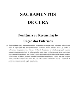 SACRAMENTOS
DE CURA
Penitência ou Reconciliação
Unção dos Enfermos
187. A vida nova em Cristo, que recebemos pelos sacramentos da iniciação cristã, a trazemos como que “em
vasos de argila” (2Cor 4,7), pois permanecemos em “nossa morada terrestre” (2Cor 5,1), sujeitos ao
sofrimento, à doença e à morte. A vida nova de filhos de Deus precisa ser cuidada, porque pode se perder
nos caminhos do pecado, fonte de todos os males. Jesus Cristo, médico de nossas almas e de nossos
corpos, vem em nosso socorro, pela força do Espírito Santo, para continuar sua obra de cura e de salvação.
Ele, que curou os cegos e paralíticos e perdoou os pecados de Madalena e Zaqueu, quer que sua Igreja
continue a perdoar e a curar seus irmãos. Por isso, instituiu os dois sacramentos de cura: o sacramento da
penitência e o sacramento da unção dos enfermos.
 