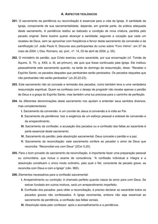 A. ASPECTOS TEOLÓGICOS
201. O sacramento da penitência ou reconciliação é essencial para a vida da Igreja. A santidade da
Igreja, componente de sua sacramentalidade, depende, em grande parte, da prática adequada
deste sacramento. A penitência restitui ao batizado a condição de nova criatura, perdida pelo
pecado original. Seria ilusório querer alcançar a santidade, segundo a vocação que cada um
recebeu de Deus, sem se aproximar com freqüência e fervor deste sacramento da conversão e da
santificação (cf. João Paulo II, Discurso aos participantes do curso sobre “Foro íntimo”, em 27 de
maio de 2004. L’Oss. Romano, ed. port., nº. 14, 03 de abril de 2004, p. 05).
202. O ministério do perdão, que Cristo exerceu como sacerdote, por sua encarnação (cf. Tomás de
Aquino, S. Th. q. XXII, a. III, ad primum), ele quis que fosse continuado pela Igreja. Ele instituiu
pessoalmente este sacramento quando, na tarde do domingo da ressurreição, disse: “Recebei o
Espírito Santo; os pecados daqueles que perdoardes serão perdoados. Os pecados daqueles que
não perdoardes não serão perdoados” (Jo 20,22-23).
203. Este sacramento não só concede a remissão dos pecados, como também leva a uma verdadeira
ressurreição espiritual. Quem se confessa com o desejo de progredir não recebe apenas o perdão
de Deus e a graça do Espírito Santo, mas também uma luz preciosa para o caminho de perfeição.
204. As diferentes denominações deste sacramento nos ajudam a entender seus sentidos diversos,
mas complementares:
I. Sacramento da conversão: é um convite de Jesus à conversão e à volta ao Pai.
II. Sacramento da penitência: traz a exigência de um esforço pessoal e eclesial de conversão e
de arrependimento.
III. Sacramento da confissão: a acusação dos pecados ou a confissão das faltas ao sacerdote é
parte essencial deste sacramento.
IV. Sacramento do perdão: pela absolvição sacramental, Deus concede o perdão e a paz.
V. Sacramento da reconciliação: este sacramento confere ao pecador o amor de Deus que
reconcilia: “Reconciliai-vos com Deus” (2Cor 5,20).
205. Para o bom proveito do sacramento da reconciliação, é importante fazer uma preparação pessoal
ou comunitária, que inclua o exame de consciência. “A confissão individual e íntegra e a
absolvição constituem o único modo ordinário, pelo qual o fiel, consciente de pecado grave, se
reconcilia com Deus e com a Igreja” (cân. 960).
206. Elementos necessários para a confissão sacramental:
I. Arrependimento ou contrição: é chamado perfeito quando nasce do amor para com Deus. Se
estiver fundado em outros motivos, será um arrependimento imperfeito.
II. Confissão dos pecados: para obter a reconciliação, é preciso declarar ao sacerdote todos os
pecados graves não confessados. A Igreja recomenda, embora não seja essencial ao
sacramento da penitência, a confissão das faltas veniais.
III. Absolvição dada pelo confessor: após o aconselhamento e a penitência.
 