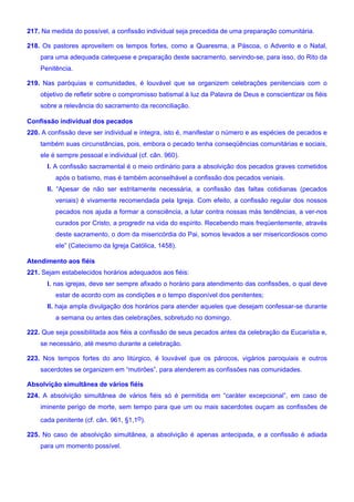 217. Na medida do possível, a confissão individual seja precedida de uma preparação comunitária.
218. Os pastores aproveitem os tempos fortes, como a Quaresma, a Páscoa, o Advento e o Natal,
para uma adequada catequese e preparação deste sacramento, servindo-se, para isso, do Rito da
Penitência.
219. Nas paróquias e comunidades, é louvável que se organizem celebrações penitenciais com o
objetivo de refletir sobre o compromisso batismal à luz da Palavra de Deus e conscientizar os fiéis
sobre a relevância do sacramento da reconciliação.
Confissão individual dos pecados
220. A confissão deve ser individual e íntegra, isto é, manifestar o número e as espécies de pecados e
também suas circunstâncias, pois, embora o pecado tenha conseqüências comunitárias e sociais,
ele é sempre pessoal e individual (cf. cân. 960).
I. A confissão sacramental é o meio ordinário para a absolvição dos pecados graves cometidos
após o batismo, mas é também aconselhável a confissão dos pecados veniais.
II. “Apesar de não ser estritamente necessária, a confissão das faltas cotidianas (pecados
veniais) é vivamente recomendada pela Igreja. Com efeito, a confissão regular dos nossos
pecados nos ajuda a formar a consciência, a lutar contra nossas más tendências, a ver-nos
curados por Cristo, a progredir na vida do espírito. Recebendo mais freqüentemente, através
deste sacramento, o dom da misericórdia do Pai, somos levados a ser misericordiosos como
ele” (Catecismo da Igreja Católica, 1458).
Atendimento aos fiéis
221. Sejam estabelecidos horários adequados aos fiéis:
I. nas igrejas, deve ser sempre afixado o horário para atendimento das confissões, o qual deve
estar de acordo com as condições e o tempo disponível dos penitentes;
II. haja ampla divulgação dos horários para atender aqueles que desejam confessar-se durante
a semana ou antes das celebrações, sobretudo no domingo.
222. Que seja possibilitada aos fiéis a confissão de seus pecados antes da celebração da Eucaristia e,
se necessário, até mesmo durante a celebração.
223. Nos tempos fortes do ano litúrgico, é louvável que os párocos, vigários paroquiais e outros
sacerdotes se organizem em “mutirões”, para atenderem as confissões nas comunidades.
Absolvição simultânea de vários fiéis
224. A absolvição simultânea de vários fiéis só é permitida em “caráter excepcional”, em caso de
iminente perigo de morte, sem tempo para que um ou mais sacerdotes ouçam as confissões de
cada penitente (cf. cân. 961, §1,1o).
225. No caso de absolvição simultânea, a absolvição é apenas antecipada, e a confissão é adiada
para um momento possível.
 