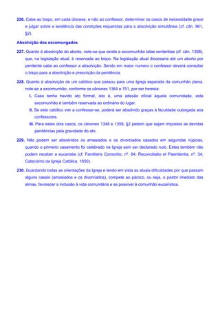 226. Cabe ao bispo, em cada diocese, e não ao confessor, determinar os casos de necessidade grave
e julgar sobre a existência das condições requeridas para a absolvição simultânea (cf. cân. 961,
§2).
Absolvição dos excomungados
227. Quanto à absolvição do aborto, note-se que existe a excomunhão latae sententiae (cf. cân. 1398),
que, na legislação atual, é reservada ao bispo. Na legislação atual diocesana até um aborto por
penitente cabe ao confessor a absolvição. Sendo em maior numero o confessor deverá consultar
o bispo para a absolvição e prescrição da penitência.
228. Quanto à absolvição de um católico que passou para uma Igreja separada da comunhão plena,
note-se a excomunhão, conforme os cânones 1364 e 751, por ser heresia:
I. Caso tenha havido ato formal, isto é, uma adesão oficial àquela comunidade, esta
excomunhão é também reservada ao ordinário do lugar.
II. Se este católico vier a confessar-se, poderá ser absolvido graças à faculdade outorgada aos
confessores.
III. Para estes dois casos, os cânones 1348 e 1358, §2 pedem que sejam impostas as devidas
penitências pela gravidade do ato.
229. Não podem ser absolvidos os amasiados e os divorciados casados em segundas núpcias,
quando o primeiro casamento foi celebrado na Igreja sem ser declarado nulo. Estes também não
podem receber a eucaristia (cf. Familiaris Consortio, nº. 84; Reconciliatio et Paenitentia, nº. 34;
Catecismo da Igreja Católica, 1650).
230. Guardando todas as orientações da Igreja e tendo em vista as atuais dificuldades por que passam
alguns casais (amasiados e os divorciados), compete ao pároco, ou seja, o pastor imediato das
almas, favorecer a inclusão à vida comunitária e se possível à comunhão eucarística.
 