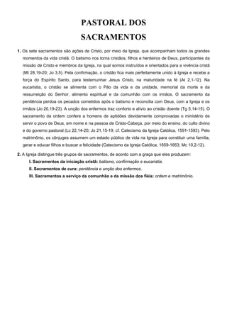 PASTORAL DOS
SACRAMENTOS
1. Os sete sacramentos são ações de Cristo, por meio da Igreja, que acompanham todos os grandes
momentos da vida cristã. O batismo nos torna cristãos, filhos e herdeiros de Deus, participantes da
missão de Cristo e membros da Igreja, na qual somos instruídos e orientados para a vivência cristã
(Mt 28,19-20; Jo 3,5). Pela confirmação, o cristão fica mais perfeitamente unido à Igreja e recebe a
força do Espírito Santo, para testemunhar Jesus Cristo, na maturidade na fé (At 2,1-12). Na
eucaristia, o cristão se alimenta com o Pão da vida e da unidade, memorial da morte e da
ressurreição do Senhor, alimento espiritual e da comunhão com os irmãos. O sacramento da
penitência perdoa os pecados cometidos após o batismo e reconcilia com Deus, com a Igreja e os
irmãos (Jo 20,19-23). A unção dos enfermos traz conforto e alívio ao cristão doente (Tg 5,14-15). O
sacramento da ordem confere a homens de aptidões devidamente comprovadas o ministério de
servir o povo de Deus, em nome e na pessoa de Cristo-Cabeça, por meio do ensino, do culto divino
e do governo pastoral (Lc 22,14-20; Jo 21,15-19; cf. Catecismo da Igreja Católica, 1591-1593). Pelo
matrimônio, os cônjuges assumem um estado público de vida na Igreja para constituir uma família,
gerar e educar filhos e buscar a felicidade (Catecismo da Igreja Católica, 1659-1663; Mc 10,2-12).
2. A Igreja distingue três grupos de sacramentos, de acordo com a graça que eles produzem:
I. Sacramentos da iniciação cristã: batismo, confirmação e eucaristia.
II. Sacramentos de cura: penitência e unção dos enfermos.
III. Sacramentos a serviço da comunhão e da missão dos fiéis: ordem e matrimônio.
 