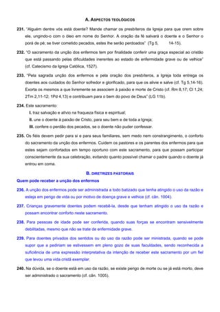 A. ASPECTOS TEOLÓGICOS
231. “Alguém dentre vós está doente? Mande chamar os presbíteros da Igreja para que orem sobre
ele, ungindo-o com o óleo em nome do Senhor. A oração da fé salvará o doente e o Senhor o
porá de pé; se tiver cometido pecados, estes lhe serão perdoados” (Tg 5, 14-15).
232. “O sacramento da unção dos enfermos tem por finalidade conferir uma graça especial ao cristão
que está passando pelas dificuldades inerentes ao estado de enfermidade grave ou de velhice”
(cf. Catecismo da Igreja Católica, 1527).
233. “Pela sagrada unção dos enfermos e pela oração dos presbíteros, a Igreja toda entrega os
doentes aos cuidados do Senhor sofredor e glorificado, para que os alivie e salve (cf. Tg 5,14-16).
Exorta os mesmos a que livremente se associem à paixão e morte de Cristo (cf. Rm 8,17; Cl 1,24;
2Tm 2,11-12; 1Pd 4,13) e contribuam para o bem do povo de Deus” (LG 11b).
234. Este sacramento:
I. traz salvação e alívio na fraqueza física e espiritual;
II. une o doente à paixão de Cristo, para seu bem e de toda a Igreja;
III. confere o perdão dos pecados, se o doente não puder confessar.
235. Os fiéis devem pedir para si e para seus familiares, sem medo nem constrangimento, o conforto
do sacramento da unção dos enfermos. Cuidem os pastores e os parentes dos enfermos para que
estes sejam confortados em tempo oportuno com este sacramento, para que possam participar
conscientemente da sua celebração, evitando quanto possível chamar o padre quando o doente já
entrou em coma.
B. DIRETRIZES PASTORAIS
Quem pode receber a unção dos enfermos
236. A unção dos enfermos pode ser administrada a todo batizado que tenha atingido o uso da razão e
esteja em perigo de vida ou por motivo de doença grave e velhice (cf. cân. 1004).
237. Crianças gravemente doentes podem recebê-la, desde que tenham atingido o uso da razão e
possam encontrar conforto neste sacramento.
238. Para pessoas de idade pode ser conferida, quando suas forças se encontram sensivelmente
debilitadas, mesmo que não se trate de enfermidade grave.
239. Para doentes privados dos sentidos ou do uso da razão pode ser ministrada, quando se pode
supor que a pediriam se estivessem em pleno gozo de suas faculdades, sendo reconhecida a
suficiência de uma expressão interpretativa da intenção de receber este sacramento por um fiel
que levou uma vida cristã exemplar.
240. Na dúvida, se o doente está em uso da razão, se existe perigo de morte ou se já está morto, deve
ser administrado o sacramento (cf. cân. 1005).
 