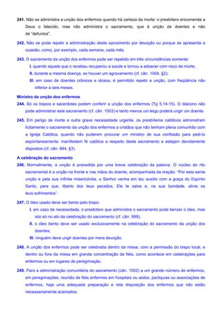 241. Não se administra a unção dos enfermos quando há certeza da morte: o presbítero encomenda a
Deus o falecido, mas não administra o sacramento, que é unção de doentes e não
de “defuntos”.
242. Não se pode repetir a administração deste sacramento por devoção ou porque se apresenta a
ocasião, como, por exemplo, cada semana, cada mês.
243. O sacramento da unção dos enfermos pode ser repetido em três circunstâncias somente:
I. quando aquele que o recebeu recuperou a saúde e tornou a adoecer com risco de morte;
II. durante a mesma doença, se houver um agravamento (cf. cân. 1004, §2);
III. em caso de doentes crônicos e idosos, é permitido repetir a unção, com freqüência não
inferior a seis meses.
Ministro da unção dos enfermos
244. Só os bispos e sacerdotes podem conferir a unção dos enfermos (Tg 5,14-15). O diácono não
pode administrar este sacramento (cf. cân. 1003) e tanto menos um leigo poderá ungir um doente.
245. Em perigo de morte e outra grave necessidade urgente, os presbíteros católicos administram
licitamente o sacramento da unção dos enfermos a cristãos que não tenham plena comunhão com
a Igreja Católica, quando não puderem procurar um ministro de sua confissão para pedi-lo
espontaneamente, manifestem fé católica a respeito deste sacramento e estejam devidamente
dispostos (cf. cân. 844, §3).
A celebração do sacramento
246. Normalmente, a unção é precedida por uma breve celebração da palavra. O núcleo do rito
sacramental é a unção na fronte e nas mãos do doente, acompanhada da oração: “Por esta santa
unção e pela sua infinita misericórdia, o Senhor venha em teu auxilio com a graça do Espírito
Santo, para que, liberto dos teus pecados, Ele te salve e, na sua bondade, alivie os
teus sofrimentos”.
247. O óleo usado deve ser bento pelo bispo:
I. em caso de necessidade, o presbítero que administra o sacramento pode benzer o óleo, mas
isto só no ato da celebração do sacramento (cf. cân. 999);
II. o óleo bento deve ser usado exclusivamente na celebração do sacramento da unção dos
doentes;
III. ninguém deve ungir doentes por mera devoção.
248. A unção dos enfermos pode ser celebrada dentro da missa, com a permissão do bispo local, e
dentro ou fora da missa em grande concentração de fiéis, como acontece em celebrações para
enfermos ou em lugares de peregrinação.
249. Para a administração comunitária do sacramento (cân. 1002) a um grande número de enfermos,
em peregrinações, reunião de fiéis enfermos em hospitais ou asilos, paróquias ou associações de
enfermos, haja uma adequada preparação e reta disposição dos enfermos que não estão
necessariamente acamados.
 