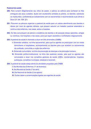 Pastoral da saúde
250. Para cumprir diligentemente seu oficio de pastor, o pároco se esforce para conhecer os fiéis
entregues aos seus cuidados. Ajude com exuberante caridade os pobres, os doentes, sobretudo
os moribundos, confortando-os solicitamente com os sacramentos e recomendando suas almas a
Deus (cf. cân. 529, §1).
251. Procurem os párocos organizar a pastoral da saúde para um zeloso atendimento aos doentes e
idosos por meio de agentes idôneos, que possam assumir um trabalho pastoral sistemático e
contínuo dos enfermos, nas casas, asilos e hospitais.
252. Os fiéis comuniquem ao pároco a existência de doentes e de pessoas idosas (parentes, amigos
ou vizinhos), nos hospitais e nas casas, para que sejam assistidos e confortados religiosamente.
253. A pastoral da saúde é chamada a atuar em três dimensões (CNBB):
I. Dimensão solidária, na linha sacramental, pela qual os agentes se preocupam com as visitas
domiciliares e hospitalares, acompanhando os doentes para que recebam os sacramentos
da confissão, comunhão e unção dos enfermos.
II. Dimensão comunitária, na linha da prevenção de doenças e da promoção humana.
III. Dimensão político-institucional, na linha das pastorais sociais, pela qual os agentes são
convocados a atuar nos conselhos gestores da saúde (UBSs, coordenadorias, hospitais,
autarquias, conselhos municipais, estadual e nacional).
254. A pastoral da saúde esteja atenta às atividades propostas pela CNBB:
I. Dia Mundial dos Enfermos (11 de fevereiro)
II. Dia Mundial da Saúde (7 de abril)
III. Dia Nacional da Saúde (5 de agosto)
IV. Outras datas e comemorações ligadas aos agentes de saúde
 