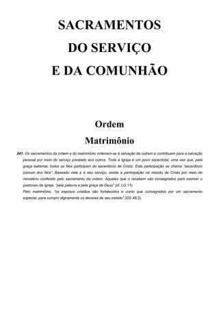 SACRAMENTOS
DO SERVIÇO
E DA COMUNHÃO
Ordem
Matrimônio
241. Os sacramentos da ordem e do matrimônio ordenam-se à salvação de outrem e contribuem para a salvação
pessoal por meio do serviço prestado aos outros. Toda a Igreja é um povo sacerdotal, uma vez que, pela
graça batismal, todos os fiéis participam do sacerdócio de Cristo. Esta participação se chama “sacerdócio
comum dos fiéis”. Baseado nele e a seu serviço, existe a participação na missão de Cristo por meio do
ministério conferido pelo sacramento da ordem. Aqueles que o recebem são consagrados para exercer o
pastoreio da Igreja, “pela palavra e pela graça de Deus” (cf. LG 11).
Pelo matrimônio, “os esposos cristãos são fortalecidos e como que consagrados por um sacramento
especial, para cumprir dignamente os deveres de seu estado” (GS 48,2).
 