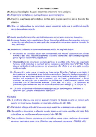 B. DIRETRIZES PASTORAIS
263. Rezar pelas vocações; divulgar e apoiar mais amplamente novas vocações.
264. Proporcionar condições aos jovens pobres que querem ser padres.
265. Incentivar as paróquias, comunidades e famílias, como lugares específicos para o despertar das
vocações.
266. Criar, em cada paróquia ou comunidade, grupos vocacionais tanto para o presbiterado quanto
para o diaconado permanente.
.
267. Apoiar a pastoral vocacional e o seminário diocesano, com orações e recursos financeiros.
268. Em nossa Diocese, dado a existência da Escola Diaconal para Diáconos Permanentes, procurem-
se também meios legítimos de apoio pastoral e recursos financeiros para a legitima formação de
seus candidatos.
269. O Seminário Diocesano de Santo André está estruturado nas seguintes etapas:
I – O candidato ao sacerdócio deverá ser acompanhado pela Pastoral Vocacional num período
mínimo de dois anos. Após esta experiência vocacional o candidato é apresentado pelo pároco
para o ingresso no seminário propedêutico.
II – No propedêutico se procura dar condições para que o candidato tenha “tempo de preparação
humana, cristã, intelectual e espiritual” para o ingresso ao seminário maior” (PDV 62). Nesta
etapa o candidato deverá permanecer por um período não inferior a um ano, após o ensino
médio completo.
III – No seminário maior, que é composto por duas etapas, Filosofia e Teologia, o candidato é
lembrando que “o seminário é antes de tudo uma escola do Evangelho, tendo como modelo e
referência ideal a própria convivência de Jesus, o grupo de apóstolos e discípulos” (PDV 60). “É
também uma experiência de vida comunitária, pois se insere, gradativamente, o futuro
presbítero na comunhão com o presbitério e o habilita para o relacionamento fraterno, mais
qualificado, com as comunidades eclesiais.” (FPIB, Doc. 55 – p.63). Os candidatos ao
presbiterado permanecem três anos na filosofia e quatro anos na teologia. (CDC 235 par. 1)
IV – Os casos excepcionais devem ser analisados pela equipe de formação ao prebiterato e
aprovados pelo Conselho de Presbíteros da Diocese.
Provisões
270. O presbítero religioso, para exercer qualquer ministério na diocese, deverá ser indicado pelo
superior provincial ou seu delegado e provisionado pelo bispo (cf. cân. 523).
271. O presbítero religioso, antes de tomar posse, deve apresentar-se pessoalmente ao bispo local.
272. Os presbíteros diocesanos e religiosos tomarão posse na cerimônia presidida pelo bispo. Este
pode delegar um presbítero para lhe dar posse (cf. cân. 527, §2).
273. Todo presbítero e diácono permanente, com provisão ou uso de ordens na diocese, devemseguir
as normas pastorais da Igreja Local. (Diretrizes para o diaconado permanente - CNBB 88 e 89).
 