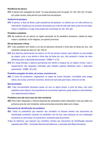 Residência do pároco
274. O pároco tem obrigação de residir “na casa paroquial junto da igreja” (cf. cân. 533, §1). O bispo,
por justas causas, pode permitir que resida fora da paróquia.
Ausência da paróquia
275. O pároco, a título de férias, pode ausentar-se da paróquia, no máximo por um mês contínuo ou
intermitente. Aquele que se ausentar da paróquia por mais de sete dias deve avisar ao seu bispo,
indicar o substituto e o lugar onde poderá ser encontrado (cf. cân. 533, §2).
Presbítero substituto
276. Na ausência de um pároco ou vigário paroquial, se for presbítero diocesano, caberá ao bispo
indicar o substituto; se for religioso, ao superior provincial.
Dia de descanso e férias
277. Todo presbítero tem direito a um dia de descanso semanal e trinta dias de férias por ano, não
contando o tempo de retiro (cf. cân. 533,2).
278. Aos diáconos permanentes se reserve um fim de semana mensal, para celebrar na comunidade
de origem, junto a sua família e trinta dias de férias por ano, não contando o tempo de retiro
(Diretrizes para o diaconado permanente - CNBB 71 e 72).
279. Em nossa Diocese o diácono permanente tem direito a côngrua de um salário mínimo, mais o
ressarcimento das despesas motivadas pelo trabalho pastoral [Diretrizes para o diaconado
permanente - CNBB - 82 a 87].
Presbítero pregador de retiro, de cursos, encontros etc.
280. O nome de presbíteros, religiosos/as ou leigos de outras dioceses, convidados para pregar
retiros, dar cursos, promover encontros, deverá ser aprovado pelo bispo, antes do convite.
Neo-sacerdotes
281. Todo neo-sacerdote diocesano passe um ano ou algum tempo, a juízo do bispo, com outro
presbítero para adquirir uma experiência de convivência espiritual, ajuda pastoral e administrativa,
num relacionamento fraterno.
Presbítero com até cinco anos de vida ministerial
282. Para maior integração e vivência espiritual dos sacerdotes recém-ordenados e dos que estão nos
primeiros anos de vida ministerial, serão promovidos encontros deles com o bispo.
Documento de identificação do presbítero
283. Todos os presbíteros que exercem seu ministério na diocese tenham seu documento de
identificação presbiteral. Quando um presbítero vem de fora, para participar de uma celebração
eucarística ou administrar um sacramento, apresente esse documento.
Todos os diáconos, que exerçam seu ministério, tenham seu documento de identificação diaconal
expedido pela CND, - Comissão Nacional dos Diáconos, e assinado pelo Bispo Diocesano.
 