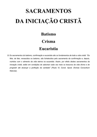 SACRAMENTOS
DA INICIAÇÃO CRISTÃ
Batismo
Crisma
Eucaristia
3. Os sacramentos do batismo, confirmação e eucaristia são os fundamentos de toda a vida cristã. “Os
fiéis, de fato, renascidos no batismo, são fortalecidos pelo sacramento da confirmação e, depois,
nutridos com o alimento da vida eterna na eucaristia. Assim, por efeito destes sacramentos da
iniciação cristã, estão em condições de saborear cada vez mais os tesouros da vida divina e de
progredir até alcançar a perfeição da caridade” (Paulo VI, Const. Apost. Divinae Consortium
Naturae).
 