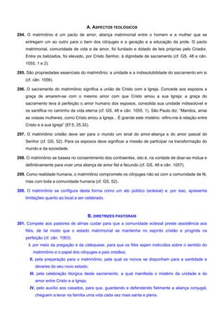 A. ASPECTOS TEOLÓGICOS
294. O matrimônio é um pacto de amor, aliança matrimonial entre o homem e a mulher que se
entregam um ao outro para o bem dos cônjuges e a geração e a educação da prole. O pacto
matrimonial, comunidade de vida e de amor, foi fundado e dotado de leis próprias pelo Criador.
Entre os batizados, foi elevado, por Cristo Senhor, à dignidade de sacramento (cf. GS, 48 e cân.
1055, 1 e 2).
295. São propriedades essenciais do matrimônio: a unidade e a indissolubilidade do sacramento em si
(cf. cân. 1056).
296. O sacramento do matrimônio significa a união de Cristo com a Igreja. Concede aos esposos a
graça de amarem-se com o mesmo amor com que Cristo amou a sua Igreja; a graça do
sacramento leva à perfeição o amor humano dos esposos, consolida sua unidade indissolúvel e
os santifica no caminho da vida eterna (cf. GS, 48 e cân. 1055, 1). São Paulo diz: “Maridos, amai
as vossas mulheres, como Cristo amou a Igreja... É grande este mistério: refiro-me à relação entre
Cristo e a sua Igreja” (Ef 5, 25.32).
297. O matrimônio cristão deve ser para o mundo um sinal do amor-aliança e do amor pascal do
Senhor (cf. GS, 52). Para os esposos deve significar a missão de participar na transformação do
mundo e da sociedade.
298. O matrimônio se baseia no consentimento dos contraentes, isto é, na vontade de doar-se mútua e
definitivamente para viver uma aliança de amor fiel e fecundo (cf. GS, 48 e cân. 1057).
299. Como realidade humana, o matrimônio compromete os cônjuges não só com a comunidade de fé,
mas com toda a comunidade humana (cf. GS, 52).
300. O matrimônio se configura desta forma como um ato público (eclesial) e, por isso, apresenta
limitações quanto ao local a ser celebrado.
B. DIRETRIZES PASTORAIS
301. Compete aos pastores de almas cuidar para que a comunidade eclesial preste assistência aos
fiéis, de tal modo que o estado matrimonial se mantenha no espírito cristão e progrida na
perfeição (cf. cân. 1063):
I. por meio da pregação e da catequese, para que os fiéis sejam instruídos sobre o sentido do
matrimônio e o papel dos cônjuges e pais cristãos;
II. pela preparação para o matrimônio, pela qual os noivos se disponham para a santidade e
deveres do seu novo estado;
III. pela celebração litúrgica deste sacramento, a qual manifesta o mistério da unidade e do
amor entre Cristo e a Igreja;
IV. pelo auxílio aos casados, para que, guardando e defendendo fielmente a aliança conjugal,
cheguem a levar na família uma vida cada vez mais santa e plena.
 