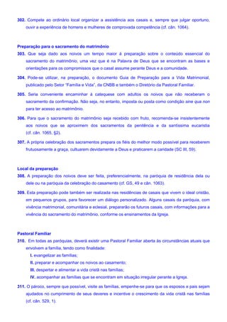 302. Compete ao ordinário local organizar a assistência aos casais e, sempre que julgar oportuno,
ouvir a experiência de homens e mulheres de comprovada competência (cf. cân. 1064).
Preparação para o sacramento do matrimônio
303. Que seja dado aos noivos um tempo maior à preparação sobre o conteúdo essencial do
sacramento do matrimônio, uma vez que é na Palavra de Deus que se encontram as bases e
orientações para os compromissos que o casal assume perante Deus e a comunidade.
304. Pode-se utilizar, na preparação, o documento Guia de Preparação para a Vida Matrimonial,
publicado pelo Setor “Família e Vida”, da CNBB e também o Diretório da Pastoral Familiar.
305. Seria conveniente encaminhar à catequese com adultos os noivos que não receberam o
sacramento da confirmação. Não seja, no entanto, imposta ou posta como condição sine qua non
para ter acesso ao matrimônio.
306. Para que o sacramento do matrimônio seja recebido com fruto, recomenda-se insistentemente
aos noivos que se aproximem dos sacramentos da penitência e da santíssima eucaristia
(cf. cân. 1065, §2).
307. A própria celebração dos sacramentos prepara os fiéis do melhor modo possível para receberem
frutuosamente a graça, cultuarem devidamente a Deus e praticarem a caridade (SC III, 59).
Local da preparação
308. A preparação dos noivos deve ser feita, preferencialmente, na paróquia de residência dela ou
dele ou na paróquia da celebração do casamento (cf. GS, 49 e cân. 1063).
309. Esta preparação pode também ser realizada nas residências de casais que vivem o ideal cristão,
em pequenos grupos, para favorecer um diálogo personalizado. Alguns casais da paróquia, com
vivência matrimonial, comunitária e eclesial, prepararão os futuros casais, com informações para a
vivência do sacramento do matrimônio, conforme os ensinamentos da Igreja.
Pastoral Familiar
310. Em todas as paróquias, deverá existir uma Pastoral Familiar aberta às circunstâncias atuais que
envolvem a família, tendo como finalidade:
I. evangelizar as famílias;
II. preparar e acompanhar os noivos ao casamento;
III. despertar e alimentar a vida cristã nas famílias;
IV. acompanhar as famílias que se encontram em situação irregular perante a Igreja.
311. O pároco, sempre que possível, visite as famílias, empenhe-se para que os esposos e pais sejam
ajudados no cumprimento de seus deveres e incentive o crescimento da vida cristã nas famílias
(cf. cân. 529, 1).
 