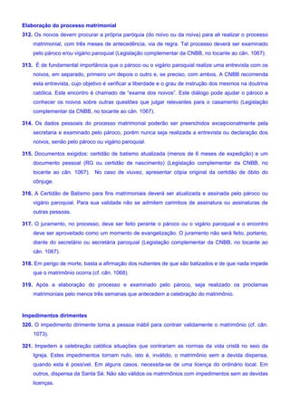 Elaboração do processo matrimonial
312. Os noivos devem procurar a própria paróquia (do noivo ou da noiva) para ali realizar o processo
matrimonial, com três meses de antecedência, via de regra. Tal processo deverá ser examinado
pelo pároco e/ou vigário paroquial (Legislação complementar da CNBB, no tocante ao cân. 1067).
313. É de fundamental importância que o pároco ou o vigário paroquial realize uma entrevista com os
noivos, em separado, primeiro um depois o outro e, se preciso, com ambos. A CNBB recomenda
esta entrevista, cujo objetivo é verificar a liberdade e o grau de instrução dos mesmos na doutrina
católica. Este encontro é chamado de “exame dos noivos”. Este diálogo pode ajudar o pároco a
conhecer os noivos sobre outras questões que julgar relevantes para o casamento (Legislação
complementar da CNBB, no tocante ao cân. 1067).
314. Os dados pessoais do processo matrimonial poderão ser preenchidos excepcionalmente pela
secretaria e examinado pelo pároco, porém nunca seja realizada a entrevista ou declaração dos
noivos, senão pelo pároco ou vigário paroquial.
315. Documentos exigidos: certidão de batismo atualizada (menos de 6 meses de expedição) e um
documento pessoal (RG ou certidão de nascimento) (Legislação complementar da CNBB, no
tocante ao cân. 1067). No caso de viuvez, apresentar cópia original da certidão de óbito do
cônjuge.
316. A Certidão de Batismo para fins matrimoniais deverá ser atualizada e assinada pelo pároco ou
vigário paroquial. Para sua validade não se admitem carimbos de assinatura ou assinaturas de
outras pessoas.
317. O juramento, no processo, deve ser feito perante o pároco ou o vigário paroquial e o encontro
deve ser aproveitado como um momento de evangelização. O juramento não será feito, portanto,
diante do secretário ou secretária paroquial (Legislação complementar da CNBB, no tocante ao
cân. 1067).
318. Em perigo de morte, basta a afirmação dos nubentes de que são batizados e de que nada impede
que o matrimônio ocorra (cf. cân. 1068).
319. Após a elaboração do processo e examinado pelo pároco, seja realizado os proclamas
matrimoniais pelo menos três semanas que antecedem a celebração do matrimônio.
Impedimentos dirimentes
320. O impedimento dirimente torna a pessoa inábil para contrair validamente o matrimônio (cf. cân.
1073).
321. Impedem a celebração católica situações que contrariam as normas da vida cristã no seio da
Igreja. Estes impedimentos tornam nulo, isto é, inválido, o matrimônio sem a devida dispensa,
quando esta é possível. Em alguns casos, necessita-se de uma licença do ordinário local. Em
outros, dispensa da Santa Sé. Não são válidos os matrimônios com impedimentos sem as devidas
licenças.
 