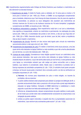 322. Impedimentos regulamentados pelo Código de Direito Canônico que invalidam o matrimônio, se
não obtiverem as devidas licenças:
I. Impedimento de idade: A idade foi fixada, para a validade, em 14 anos para a mulher e 16
anos para o homem (cf. cân. 1083, §1). Porém, a CNBB, na sua legislação complementar
para a liceidade, determinou que “sem licença do bispo diocesano, fora do caso de urgente e
estrita necessidade, os párocos ou seus delegados não assistam aos matrimônios de
homens menores de 18 anos ou de mulheres menores de 16 anos completos” (Legislação
complementar da CNBB, no tocante ao cân. 1083, §2).
II. Impotência antecedente e perpétua: Este impedimento nada tem a ver com a esterilidade,
mas significa a incapacidade, anterior ao matrimônio e permanente, de realização da união
carnal (cân. 1084, §1). A esterilidade não proíbe e nem dirime, a não ser que haja dolo (cf.
cân. 1084, §3 e 1098). Havendo dúvida, quer de direito, quer de fato, sobre a impotência,
não se deve impedir o matrimônio.
III. Impedimento de vínculo: Quando um dos noivos está ligado pelo vínculo do matrimônio
sacramental anterior e não seja viúvo (cf. cân. 1085).
IV. Impedimento de disparidade de culto: É inválido o matrimônio entre duas pessoas, uma das
quais tenha sido batizada na Igreja Católica ou nela recebida e que não a tenha abandonado
por ato formal, e a outra não batizada (cân. 1086, §1).
V. Licença de mista religião: Considera-se mista religião quando houver um matrimônio entre
duas pessoas batizadas, das quais uma tenha sido batizada na Igreja Católica ou nela
recebida depois do batismo, e que não tenha dela saído por ato formal, e outra pertencente a
uma Igreja ou comunidade eclesial que não esteja em plena comunhão com a Igreja
Católica, cujo batismo é considerado válido. Neste caso o matrimônio é proibido sem a
licença expressa da autoridade competente (cf. cân. 1124). O ordinário local pode conceder
a licença, se houver causa justa e razoável; não a conceda, porém, se não se verificarem as
condições requeridas (cf. cân. 1125):
a) Normas: As normas para disparidade de culto e mista religião, no tocante às
condições, são as mesmas:
1. “a parte católica declare estar preparada para afastar os perigos de defecção da fé, e
prometa sinceramente fazer todo o possível a fim de que toda a prole seja batizada e
educada na Igreja Católica. Compete à CNBB determinar e estabelecer o modo
segundo o qual deve ser feita esta declaração (cf. cân. 1126);
2. informe-se, tempestivamente, desses compromissos da parte católica à outra parte,
de tal modo que conste estar esta verdadeiramente consciente do compromisso e da
obrigação da parte católica;
3. ambas as partes sejam instruídas a respeito dos fins e propriedades essenciais do
matrimônio, “que nenhum dos contraentes pode excluir” (cf. cân. 1125).
 