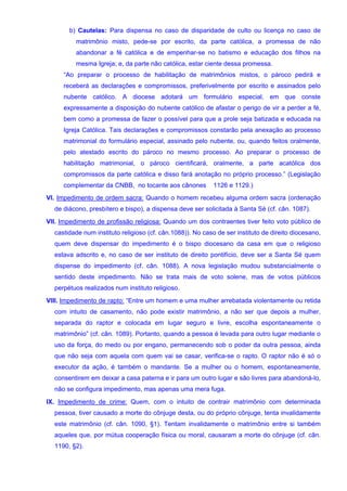 b) Cautelas: Para dispensa no caso de disparidade de culto ou licença no caso de
matrimônio misto, pede-se por escrito, da parte católica, a promessa de não
abandonar a fé católica e de empenhar-se no batismo e educação dos filhos na
mesma Igreja; e, da parte não católica, estar ciente dessa promessa.
“Ao preparar o processo de habilitação de matrimônios mistos, o pároco pedirá e
receberá as declarações e compromissos, preferivelmente por escrito e assinados pelo
nubente católico. A diocese adotará um formulário especial, em que conste
expressamente a disposição do nubente católico de afastar o perigo de vir a perder a fé,
bem como a promessa de fazer o possível para que a prole seja batizada e educada na
Igreja Católica. Tais declarações e compromissos constarão pela anexação ao processo
matrimonial do formulário especial, assinado pelo nubente, ou, quando feitos oralmente,
pelo atestado escrito do pároco no mesmo processo. Ao preparar o processo de
habilitação matrimonial, o pároco cientificará, oralmente, a parte acatólica dos
compromissos da parte católica e disso fará anotação no próprio processo.” (Legislação
complementar da CNBB, no tocante aos cânones 1126 e 1129.)
VI. Impedimento de ordem sacra: Quando o homem recebeu alguma ordem sacra (ordenação
de diácono, presbítero e bispo), a dispensa deve ser solicitada à Santa Sé (cf. cân. 1087).
VII. Impedimento de profissão religiosa: Quando um dos contraentes tiver feito voto público de
castidade num instituto religioso (cf. cân.1088)). No caso de ser instituto de direito diocesano,
quem deve dispensar do impedimento é o bispo diocesano da casa em que o religioso
estava adscrito e, no caso de ser instituto de direito pontifício, deve ser a Santa Sé quem
dispense do impedimento (cf. cân. 1088). A nova legislação mudou substancialmente o
sentido deste impedimento. Não se trata mais de voto solene, mas de votos públicos
perpétuos realizados num instituto religioso.
VIII. Impedimento de rapto: “Entre um homem e uma mulher arrebatada violentamente ou retida
com intuito de casamento, não pode existir matrimônio, a não ser que depois a mulher,
separada do raptor e colocada em lugar seguro e livre, escolha espontaneamente o
matrimônio” (cf. cân. 1089). Portanto, quando a pessoa é levada para outro lugar mediante o
uso da força, do medo ou por engano, permanecendo sob o poder da outra pessoa, ainda
que não seja com aquela com quem vai se casar, verifica-se o rapto. O raptor não é só o
executor da ação, é também o mandante. Se a mulher ou o homem, espontaneamente,
consentirem em deixar a casa paterna e ir para um outro lugar e são livres para abandoná-lo,
não se configura impedimento, mas apenas uma mera fuga.
IX. Impedimento de crime: Quem, com o intuito de contrair matrimônio com determinada
pessoa, tiver causado a morte do cônjuge desta, ou do próprio cônjuge, tenta invalidamente
este matrimônio (cf. cân. 1090, §1). Tentam invalidamente o matrimônio entre si também
aqueles que, por mútua cooperação física ou moral, causaram a morte do cônjuge (cf. cân.
1190, §2).
 