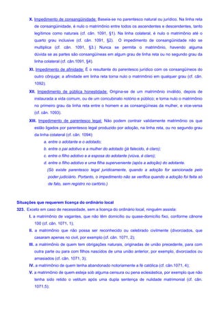 X. Impedimento de consangüinidade: Baseia-se no parentesco natural ou jurídico. Na linha reta
de consangüinidade, é nulo o matrimônio entre todos os ascendentes e descendentes, tanto
legítimos como naturais (cf. cân. 1091, §1). Na linha colateral, é nulo o matrimônio até o
quarto grau inclusive (cf. cân. 1091, §2). O impedimento de consangüinidade não se
multiplica (cf. cân. 1091, §3.) Nunca se permita o matrimônio, havendo alguma
dúvida se as partes são consangüíneas em algum grau de linha reta ou no segundo grau da
linha colateral (cf. cân.1091, §4).
XI. Impedimento de afinidade: É o resultante do parentesco jurídico com os consangüíneos do
outro cônjuge; a afinidade em linha reta torna nulo o matrimônio em qualquer grau (cf. cân.
1092).
XII. Impedimento de pública honestidade: Origina-se de um matrimônio inválido, depois de
instaurada a vida comum, ou de um concubinato notório e público; e torna nulo o matrimônio
no primeiro grau da linha reta entre o homem e as consangüíneas da mulher, e vice-versa
(cf. cân. 1093).
XIII. Impedimento de parentesco legal: Não podem contrair validamente matrimônio os que
estão ligados por parentesco legal produzido por adoção, na linha reta, ou no segundo grau
da linha colateral (cf. cân. 1094):
a. entre o adotante e o adotado;
b. entre o pai adotivo e a mulher do adotado (já falecido, é claro);
c. entre o filho adotivo e a esposa do adotante (viúva, é claro);
d. entre o filho adotivo e uma filha superveniente (após a adoção) do adotante.
(Só existe parentesco legal juridicamente, quando a adoção for sancionada pelo
poder judiciário. Portanto, o impedimento não se verifica quando a adoção foi feita só
de fato, sem registro no cartório.)
Situações que requerem licença do ordinário local
323. Exceto em caso de necessidade, sem a licença do ordinário local, ninguém assista:
I. a matrimônio de vagantes, que não têm domicílio ou quase-domicílio fixo, conforme cânone
100 (cf. cân. 1071, 1);
II. a matrimônio que não possa ser reconhecido ou celebrado civilmente (divorciados, que
casaram apenas no civil, por exemplo (cf. cân. 1071, 2);
III. a matrimônio de quem tem obrigações naturais, originadas de união precedente, para com
outra parte ou para com filhos nascidos de uma união anterior, por exemplo, divorciados ou
amasiados (cf. cân. 1071, 3);
IV. a matrimônio de quem tenha abandonado notoriamente a fé católica (cf. cân.1071, 4);
V. a matrimônio de quem esteja sob alguma censura ou pena eclesiástica, por exemplo que não
tenha sido retido o vetitum após uma dupla sentença de nulidade matrimonial (cf. cân.
1071,5);
 