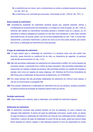 VI. a matrimônio de um menor, sem o conhecimento ou contra a vontade razoável de seus pais
(cf. cân. 1071, 6);
VII. a matrimônio a ser contraído por procurador, mencionado no cân. 1105 (cf. cân. 1071, 7).
Quem assiste ao matrimônio
324. Considera-se assistente do matrimônio somente aquele que, estando presente, solicita a
manifestação do consentimento dos contraentes, e a recebe em nome da Igreja. (cf. cân. 1108, 2).
Somente são válidos os matrimônios contraídos perante o ordinário local ou o pároco, ou um
sacerdote ou diácono delegado por qualquer um dos dois como assistente, e, além disso, perante
duas testemunhas, de acordo, porém, com as normas estabelecidas (cf. cân. 1108, 1).Tendo feito,
devidamente, o processo matrimonial, o pároco do noivo ou da noiva pode autorizar, por escrito,
aos noivos, a celebração do matrimônio em outra paróquia.
O lugar da celebração do matrimônio
325. O lugar próprio para a celebração do matrimônio é a paróquia onde uma das partes tiver
domicílio, quase domicílio ou residência há um mês, ou, tratando-se de vagantes, na paróquia
onde de fato se encontrarem (cf. cân. 1115).
326. Não são permitidas celebrações de casamentos em restaurantes e buffets. Em outros espaços de
encontros sociais, a permissão fica a critério do bispo diocesano. São permitidas celebrações de
casamentos em capelas e igrejas da paróquia. São permitidas também em capelas de hospitais e
escolas, bem como em capelas de casas religiosas. (Cf. Diretrizes da Província Eclesiástica de
São Paulo para a Celebração do Sacramento do Matrimônio, em 31/05/2005.)
327. Em nossa diocese não são permitidas celebrações de casamento em nenhum outro espaço, a
não ser os mencionados no parágrafo 326.
328. Para presidir validamente à celebração do matrimônio fora de sua paróquia, qualquer presbítero
ou diácono precisa da jurisdição do respectivo pároco local, por escrito.
Certidão matrimonial
329. Seja entregue aos nubentes, após a celebração, uma certidão do matrimônio religioso.
Notificação do matrimônio
330. O matrimônio contraído seja anotado também no livro de batizados, no qual o batismo dos
cônjuges está registrado. O pároco do lugar da celebração comunique, quanto antes, ao pároco
do lugar do batismo a celebração do matrimônio, por meio de uma notificação escrita. Celebrado o
matrimônio, o pároco do lugar da celebração ou quem lhe faz as vezes, ainda que nenhum deles
tenha assistido ao mesmo, registre o mais depressa possível no livro de casamentos os nomes
 