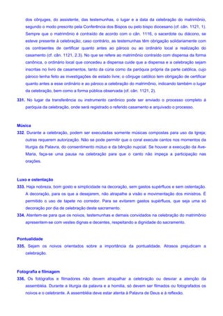 dos cônjuges, do assistente, das testemunhas, o lugar e a data da celebração do matrimônio,
segundo o modo prescrito pela Conferência dos Bispos ou pelo bispo diocesano (cf. cân. 1121, 1).
Sempre que o matrimônio é contraído de acordo com o cân. 1116, o sacerdote ou diácono, se
esteve presente à celebração; caso contrário, as testemunhas têm obrigação solidariamente com
os contraentes de certificar quanto antes ao pároco ou ao ordinário local a realização do
casamento (cf. cân. 1121, 2.3). No que se refere ao matrimônio contraído com dispensa da forma
canônica, o ordinário local que concedeu a dispensa cuide que a dispensa e a celebração sejam
inscritas no livro de casamentos, tanto da cúria como da paróquia própria da parte católica, cujo
pároco tenha feito as investigações de estado livre; o cônjuge católico tem obrigação de certificar
quanto antes a esse ordinário e ao pároco a celebração do matrimônio, indicando também o lugar
da celebração, bem como a forma pública observada (cf. cân. 1121, 2).
331. No lugar da transferência ou instrumento canônico pode ser enviado o processo completo à
paróquia da celebração, onde será registrado o referido casamento e arquivado o processo.
Música
332. Durante a celebração, podem ser executadas somente músicas compostas para uso da Igreja;
outras requerem autorização. Não se pode permitir que o coral execute cantos nos momentos da
liturgia da Palavra, do consentimento mútuo e da bênção nupcial. Se houver a execução da Ave-
Maria, faça-se uma pausa na celebração para que o canto não impeça a participação nas
orações.
Luxo e ostentação
333. Haja nobreza, bom gosto e simplicidade na decoração, sem gastos supérfluos e sem ostentação.
A decoração, para os que a desejarem, não atrapalhe a visão e movimentação dos ministros. É
permitido o uso de tapete no corredor. Para se evitarem gastos supérfluos, que seja uma só
decoração por dia de celebração deste sacramento.
334. Atentem-se para que os noivos, testemunhas e demais convidados na celebração do matrimônio
apresentem-se com vestes dignas e decentes, respeitando a dignidade do sacramento.
Pontualidade
335. Sejam os noivos orientados sobre a importância da pontualidade. Atrasos prejudicam a
celebração.
Fotografia e filmagem
336. Os fotógrafos e filmadores não devem atrapalhar a celebração ou desviar a atenção da
assembléia. Durante a liturgia da palavra e a homilia, só devem ser filmados ou fotografados os
noivos e o celebrante. A assembléia deve estar atenta à Palavra de Deus e à reflexão.
 