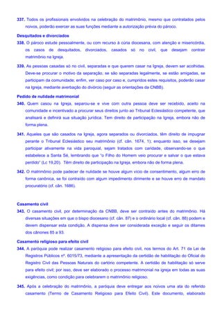 337. Todos os profissionais envolvidos na celebração do matrimônio, mesmo que contratados pelos
noivos, poderão exercer as suas funções mediante a autorização prévia do pároco.
Desquitados e divorciados
338. O pároco estude pessoalmente, ou com recurso à cúria diocesana, com atenção e misericórdia,
os casos de desquitados, divorciados, casados só no civil, que desejam contrair
matrimônio na Igreja.
339. As pessoas casadas só no civil, separadas e que querem casar na Igreja, devem ser acolhidas.
Deve-se procurar o motivo da separação, se são separadas legalmente, se estão amigadas, se
participam da comunidade; enfim, ver caso por caso e, cumpridos estes requisitos, poderão casar
na Igreja, mediante averbação do divórcio (seguir as orientações da CNBB).
Pedido de nulidade matrimonial
340. Quem casou na Igreja, separou-se e vive com outra pessoa deve ser recebido, aceito na
comunidade e incentivado a procurar seus direitos junto ao Tribunal Eclesiástico competente, que
analisará e definirá sua situação jurídica. Tem direito de participação na Igreja, embora não de
forma plena.
341. Aqueles que são casados na Igreja, agora separados ou divorciados, têm direito de impugnar
perante o Tribunal Eclesiástico seu matrimônio (cf. cân. 1674, 1); enquanto isso, se desejam
participar ativamente na vida paroquial, sejam tratados com caridade, observando-se o que
estabelece a Santa Sé, lembrando que “o Filho do Homem veio procurar e salvar o que estava
perdido” (Lc 19,20). Têm direito de participação na Igreja, embora não de forma plena.
342. O matrimônio pode padecer de nulidade se houve algum vício de consentimento, algum erro de
forma canônica, se foi contraído com algum impedimento dirimente e se houve erro de mandato
procuratório (cf. cân. 1686).
Casamento civil
343. O casamento civil, por determinação da CNBB, deve ser contraído antes do matrimônio. Há
diversas situações em que o bispo diocesano (cf. cân. 87) e o ordinário local (cf. cân. 88) podem e
devem dispensar esta condição. A dispensa deve ser considerada exceção e seguir os ditames
dos cânones 85 a 93.
Casamento religioso para efeito civil
344. A paróquia pode realizar casamento religioso para efeito civil, nos termos do Art. 71 da Lei de
Registros Públicos nº. 6015/73, mediante a apresentação da certidão de habilitação do Oficial do
Registro Civil das Pessoas Naturais do cartório competente. A certidão de habilitação só serve
para efeito civil; por isso, deve ser elaborado o processo matrimonial na igreja em todas as suas
exigências, como condição para celebrarem o matrimônio religioso.
345. Após a celebração do matrimônio, a paróquia deve entregar aos noivos uma ata do referido
casamento (Termo de Casamento Religioso para Efeito Civil). Este documento, elaborado
 
