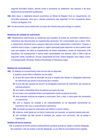 segundo formulário próprio, deverá conter a assinatura do celebrante, dos esposos e de duas
testemunhas devidamente qualificadas.
346. Além disso, o celebrante deverá encaminhar ao Oficial do Registro Civil um requerimento, em
formulário adequado, para que o referido casamento seja registrado no livro competente desse
Cartório de Registro Civil.
347. Os documentos acima citados têm um prazo de noventa dias para entrega no cartório.
Hipóteses de nulidade do matrimônio
348. Impedimentos matrimoniais ou obstáculos que impedem as partes de contraírem validamente o
matrimônio são denominados de impedimentos dirimentes. Em conformidade com o cânon 1073,
o impedimento dirimente torna a pessoa inábil para contrair validamente o matrimônio. Todavia, o
ordinário local (o bispo, o vigário geral e o vigário episcopal) pode dispensar os seus súditos onde
quer que estejam, de todos os impedimentos de direito eclesiástico, exceto os reservados à Sé
Apostólica. Os impedimentos in specie estão contemplados nos cânones 1083 a 1094 e são os
seguintes: Idade, Impotência, Vínculo, Disparidade de Culto, Ordem Sagrada, Voto, Rapto, Crime,
Consangüinidade, Afinidade, Pública Honestidade e Parentesco Legal.
Defeitos do consentimento
349. Os defeitos do consentimento mais comuns são os seguintes:
I. aqueles a quem falta o suficiente uso da razão;
II. os que têm grave falta de discrição de juízo a respeito dos direitos e obrigações essenciais
do matrimônio que devem mutuamente dar e receber;
III. os que não são capazes de assumir as obrigações essenciais do matrimônio, por causas de
natureza psíquica;
IV. erro sobre a identidade física da pessoa com quem se casa;
V. erro sobre uma qualidade direta e principalmente visada na pessoa do outro;
VI. dolo (intenção explícita de enganar a outra parte. Sem o dolo, a outra parte não consentiria
no matrimônio);
VII. erro a respeito da unidade e da indissolubilidade ou da dignidade sacramental do
matrimônio não vicia o consentimento matrimonial;
VIII. simulação (as palavras externadas não refletem o querer intimo);
IX. violência, medo (pode ser um temor reverencial: por exemplo, um grande respeito pelo pai);
X. sob condição (se não ocorrer a condição (ex: passar num concurso), não se deseja o
matrimônio).
Defeitos da forma canônica
350. A ausência da forma canônica habitualmente acontece quando se celebra a devida delegação
dos nubentes e não se recebeu a devida delegação, ou por falta de duas testemunhas exigidas.
 