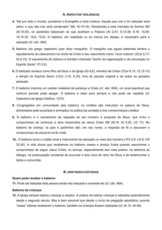 A. ASPECTOS TEOLÓGICOS
4. “Ide por todo o mundo, proclamai o Evangelho a toda criatura. Aquele que crer e for batizado será
salvo; o que não crer será condenado” (Mc 16,15-16). Obedientes a este mandato do Senhor (Mt
28,19-20), os apóstolos batizavam os que acolhiam a Palavra (At 2,41; 8,12-38; 9,18; 10,48;
16,15.33; 18,8; 19,5). O batismo, em realidade ou ao menos em desejo, é necessário para a
salvação (cf. cân. 849).
5. Batismo (do grego, baptizein) quer dizer mergulhar. O mergulho nas águas batismais lembra o
sepultamento do catecúmeno na morte de Cristo e seu nascimento como “nova criatura” (2Cor 5,17;
Gl 6,15). O sacramento do batismo é também chamado “banho da regeneração e da renovação no
Espírito Santo” (Tt 3,5).
6. O batizado renasce como filho de Deus e da Igreja (Gl 4,6), membro de Cristo (1Cor 6,15; 12,12-13)
e templo do Espírito Santo (1Cor 3,16; 6,19), livre do pecado original e de todos os pecados
pessoais.
7. O batismo imprime um caráter indelével da pertença a Cristo (cf. cân. 849), um sinal espiritual que
nenhum pecado pode apagar. O batismo é dado para sempre e não pode ser repetido (cf.
Catecismo da Igreja Católica, 1272).
8. Congregados em comunidade pelo batismo, os cristãos são instruídos na palavra de Deus,
alimentados pela eucaristia e animados na prática da caridade e dos compromissos cristãos.
9. O batismo é o sacramento da resposta do ser humano à proposta de Deus, que inclui o
compromisso de continuar a obra missionária de Jesus Cristo (Mt 28,19; At 5,42; LG 17). No
batismo de criança, os pais e padrinhos dão, em seu nome, a resposta de fé e assumem o
compromisso de educá-la na fé cristã.
10. O batismo torna o cristão sinal e instrumento de salvação no meio dos homens (1Pd 2,9; LG 9; GS
32.40). A vida divina que recebemos no batismo cresce e produz frutos quando assumimos o
compromisso de seguir Jesus Cristo, no serviço, especialmente aos mais pobres, na abertura ao
diálogo, na preocupação constante de anunciar a boa nova do reino de Deus e de testemunhar a
todos a comunhão.
B. DIRETRIZES PASTORAIS
Quem pode receber o batismo
11. Pode ser batizada toda pessoa ainda não batizada e somente ela (cf. cân. 864).
Batismo de crianças
12. A Igreja sempre batizou crianças e adultos. A prática de batizar crianças é atestada explicitamente
desde o segundo século. Mas é bem possível que desde o início da pregação apostólica, quando
“casas” inteiras receberam o batismo, também as crianças fossem batizadas (cf. At 10, 44-48).
 