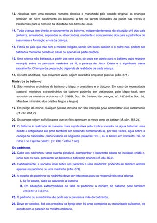 13. Nascidas com uma natureza humana decaída e manchada pelo pecado original, as crianças
precisam do novo nascimento no batismo, a fim de serem libertadas do poder das trevas e
transferidas para o domínio da liberdade dos filhos de Deus.
14. Toda criança tem direito ao sacramento do batismo, independentemente da situação civil dos pais
(solteiros, amasiados, separados ou divorciados), mediante o compromisso dos pais e padrinhos de
assumirem a formação cristã da criança.
15. Filhos de pais que não têm a mesma religião, sendo um deles católico e o outro não, podem ser
batizados mediante pedido do casal ou apenas da parte católica.
16. Uma criança não batizada, a partir dos sete anos, só pode ser aceita para o batismo após receber
instrução sobre as principais verdades da fé, a pessoa de Jesus Cristo e o significado deste
sacramento. O tempo da preparação depende da realidade de cada criança.
17. Os fetos abortivos, que estiverem vivos, sejam batizados enquanto possível (cân. 871).
Ministros do batismo
18. São ministros ordinários do batismo o bispo, o presbítero e o diácono. Em caso de necessidade
pastoral, ministros extraordinários do batismo poderão ser designados pelo bispo local, sem
substituir os ministros ordinários (cf. CNBB, Doc. 19, Batismo de crianças, nº. 197-202 e Doc. 62,
Missão e ministério dos cristãos leigos e leigas).
19. Em perigo de morte, qualquer pessoa movida por reta intenção pode administrar este sacramento
(cf. cân. 861,2).
20. Os párocos sejam solícitos para que os fiéis aprendam o modo certo de batizar (cf. cân. 861,2).
21. O Batismo é realizado de maneira mais significativa pela tríplice imersão na água batismal, mas
desde a antiguidade ele pode também ser conferido derramando-se, por três vezes, água sobre a
cabeça do candidato, pronunciando as seguintes palavras: “N..., eu te batizo em nome do Pai, do
Filho e do Espírito Santo”. (Cf. CIC 1239 e 1240)
Os padrinhos
22. Cabe aos padrinhos, tanto quanto possível, acompanhar o batizando adulto na iniciação cristã e,
junto com os pais, apresentar ao batismo o batizando criança (cf. cân. 872).
23. Habitualmente, a escolha recai sobre um padrinho e uma madrinha; podendo-se também admitir
apenas um padrinho ou uma madrinha (cân. 873).
24. A escolha do padrinho ou madrinha deve ser feita pelos pais ou responsáveis pela criança.
I. Se for adulto, cabe ao batizando a escolha.
II. Em situações extraordinárias de falta de padrinho, o ministro do batismo pode também
proceder à escolha.
25. O padrinho ou a madrinha não pode ser o pai nem a mãe do batizando.
26. Deve ser católico, fiel aos preceitos da Igreja e ter 16 anos completos ou maturidade suficiente, de
acordo com o parecer do ministro ordinário.
 