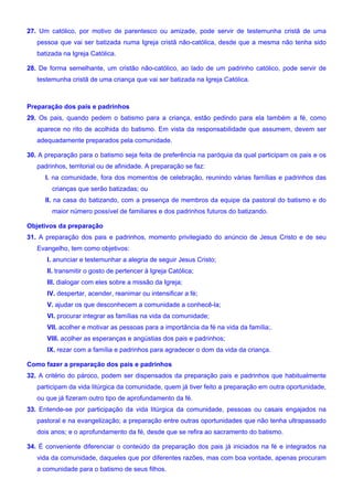27. Um católico, por motivo de parentesco ou amizade, pode servir de testemunha cristã de uma
pessoa que vai ser batizada numa Igreja cristã não-católica, desde que a mesma não tenha sido
batizada na Igreja Católica.
28. De forma semelhante, um cristão não-católico, ao lado de um padrinho católico, pode servir de
testemunha cristã de uma criança que vai ser batizada na Igreja Católica.
Preparação dos pais e padrinhos
29. Os pais, quando pedem o batismo para a criança, estão pedindo para ela também a fé, como
aparece no rito de acolhida do batismo. Em vista da responsabilidade que assumem, devem ser
adequadamente preparados pela comunidade.
30. A preparação para o batismo seja feita de preferência na paróquia da qual participam os pais e os
padrinhos, territorial ou de afinidade. A preparação se faz:
I. na comunidade, fora dos momentos de celebração, reunindo várias famílias e padrinhos das
crianças que serão batizadas; ou
II. na casa do batizando, com a presença de membros da equipe da pastoral do batismo e do
maior número possível de familiares e dos padrinhos futuros do batizando.
Objetivos da preparação
31. A preparação dos pais e padrinhos, momento privilegiado do anúncio de Jesus Cristo e de seu
Evangelho, tem como objetivos:
I. anunciar e testemunhar a alegria de seguir Jesus Cristo;
II. transmitir o gosto de pertencer à Igreja Católica;
III. dialogar com eles sobre a missão da Igreja;
IV. despertar, acender, reanimar ou intensificar a fé;
V. ajudar os que desconhecem a comunidade a conhecê-la;
VI. procurar integrar as famílias na vida da comunidade;
VII. acolher e motivar as pessoas para a importância da fé na vida da família;.
VIII. acolher as esperanças e angústias dos pais e padrinhos;
IX. rezar com a família e padrinhos para agradecer o dom da vida da criança.
Como fazer a preparação dos pais e padrinhos
32. A critério do pároco, podem ser dispensados da preparação pais e padrinhos que habitualmente
participam da vida litúrgica da comunidade, quem já tiver feito a preparação em outra oportunidade,
ou que já fizeram outro tipo de aprofundamento da fé.
33. Entende-se por participação da vida litúrgica da comunidade, pessoas ou casais engajados na
pastoral e na evangelização; a preparação entre outras oportunidades que não tenha ultrapassado
dois anos; e o aprofundamento da fé, desde que se refira ao sacramento do batismo.
34. É conveniente diferenciar o conteúdo da preparação dos pais já iniciados na fé e integrados na
vida da comunidade, daqueles que por diferentes razões, mas com boa vontade, apenas procuram
a comunidade para o batismo de seus filhos.
 