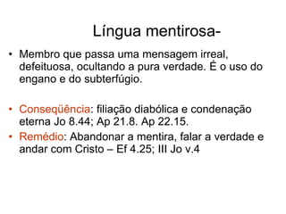 Língua mentirosa- Membro que passa uma mensagem irreal, defeituosa, ocultando a pura verdade. É o uso do engano e do subterfúgio. Conseqüência : filiação diabólica e condenação eterna Jo 8.44; Ap 21.8. Ap 22.15. Remédio : Abandonar a mentira, falar a verdade e andar com Cristo – Ef 4.25; III Jo v.4 