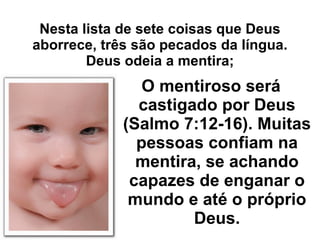 Nesta lista de sete coisas que Deus aborrece, três são pecados da língua. Deus odeia a mentira; O mentiroso será castigado por Deus (Salmo 7:12-16). Muitas pessoas confiam na mentira, se achando capazes de enganar o mundo e até o próprio Deus. 