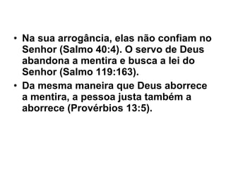 Na sua arrogância, elas não confiam no Senhor (Salmo 40:4). O servo de Deus abandona a mentira e busca a lei do Senhor (Salmo 119:163).  Da mesma maneira que Deus aborrece a mentira, a pessoa justa também a aborrece (Provérbios 13:5). 