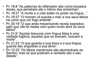 Pv 18:8 “As palavras do difamador são como bocados doces, que penetram até o íntimo das entranhas”. Pv 18:21 “A morte e a vida estão no poder da língua...” Pv 16:27 “O homem vil suscita o mal; e nos seus lábios há como que um fogo ardente”. Pv 20:19 “O que anda mexericando revela segredos; pelo que não te metas com quem muito abre os seus lábios”. Pv 21:6 “Ajuntar tesouros com língua falsa é uma vaidade fugitiva; aqueles que os buscam, buscam a morte”. Pv 21:23 “O que guarda a sua boca e a sua língua, guarda das angústias a sua alma”. Pv 12:22 “Os lábios mentirosos são abomináveis ao Senhor; mas os que praticam a verdade são o seu deleite”. 