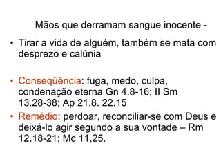 Mãos que derramam sangue inocente -   Tirar a vida de alguém, também se mata com desprezo e calúnia Conseqüência : fuga, medo, culpa, condenação eterna Gn 4.8-16; II Sm 13.28-38; Ap 21.8. 22.15 Remédio : perdoar, reconciliar-se com Deus e deixá-lo agir segundo a sua vontade – Rm 12.18-21; Mc 11,25. 