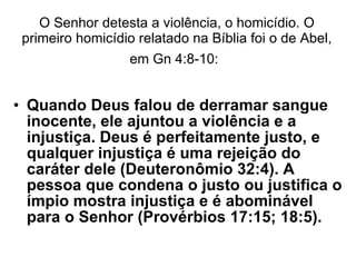 O Senhor detesta a violência, o homicídio. O primeiro homicídio relatado na Bíblia foi o de Abel, em Gn 4:8-10:   Quando Deus falou de derramar sangue inocente, ele ajuntou a violência e a injustiça. Deus é perfeitamente justo, e qualquer injustiça é uma rejeição do caráter dele (Deuteronômio 32:4). A pessoa que condena o justo ou justifica o ímpio mostra injustiça e é abominável para o Senhor (Provérbios 17:15; 18:5).  