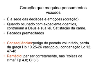 Coração que maquina pensamentos viciosos É a sede das decisões e emoções (coração), Quando ocupado com expediente doentios, contrariam a Deus e sua lei. Satisfação da carne.  Pecados premeditados Conseqüências :perigo do pecado voluntário, perda da graça Hb 10.25-26 castigo ou condenação Lc 12. 47-48 Remédio : pensar corretamente, nas “coisas de cima” Fp 4.8; Cl 3.3 