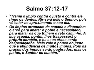 Salmo 37:12-17 "Trama o ímpio contra o justo e contra ele ringe os dentes. Rir-se-á dele o Senhor, pois vê estar-se aproximando o seu dia.  Os ímpios arrancam da espada e distendem o arco para abater o pobre e necessitado, para matar os que trilham o reto caminho. A sua espada, porém, lhes traspassará o próprio coração, e os seus arcos serão despedaçados. Mais vale o pouco do justo que a abundância de muitos ímpios. Pois os braços dos ímpios serão quebrados, mas os justos, o Senhor os sustém." 