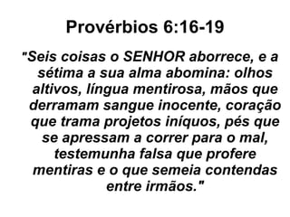 Provérbios 6:16-19 " Seis coisas o SENHOR aborrece, e a sétima a sua alma abomina: olhos altivos, língua mentirosa, mãos que derramam sangue inocente, coração que trama projetos iníquos, pés que se apressam a correr para o mal, testemunha falsa que profere mentiras e o que semeia contendas entre irmãos." 