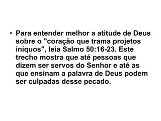 Para entender melhor a atitude de Deus sobre o "coração que trama projetos iníquos", leia Salmo 50:16-23. Este trecho mostra que até pessoas que dizem ser servos do Senhor e até as que ensinam a palavra de Deus podem ser culpadas desse pecado.  