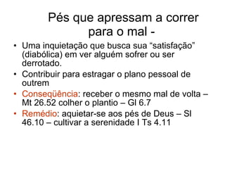 Pés que apressam a correr para o mal -  Uma inquietação que busca sua “satisfação” (diabólica) em ver alguém sofrer ou ser derrotado. Contribuir para estragar o plano pessoal de outrem Conseqüência : receber o mesmo mal de volta – Mt 26.52 colher o plantio – Gl 6.7 Remédio : aquietar-se aos pés de Deus – Sl 46.10 – cultivar a serenidade I Ts 4.11 