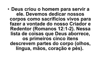 Deus criou o homem para servir a ele. Devemos dedicar nossos corpos como sacrifícios vivos para fazer a vontade do nosso Criador e Redentor (Romanos 12:1-2). Nessa lista de coisas que Deus aborrece, os primeiros cinco itens descrevem partes do corpo (olhos, língua, mãos, coração e pés).  